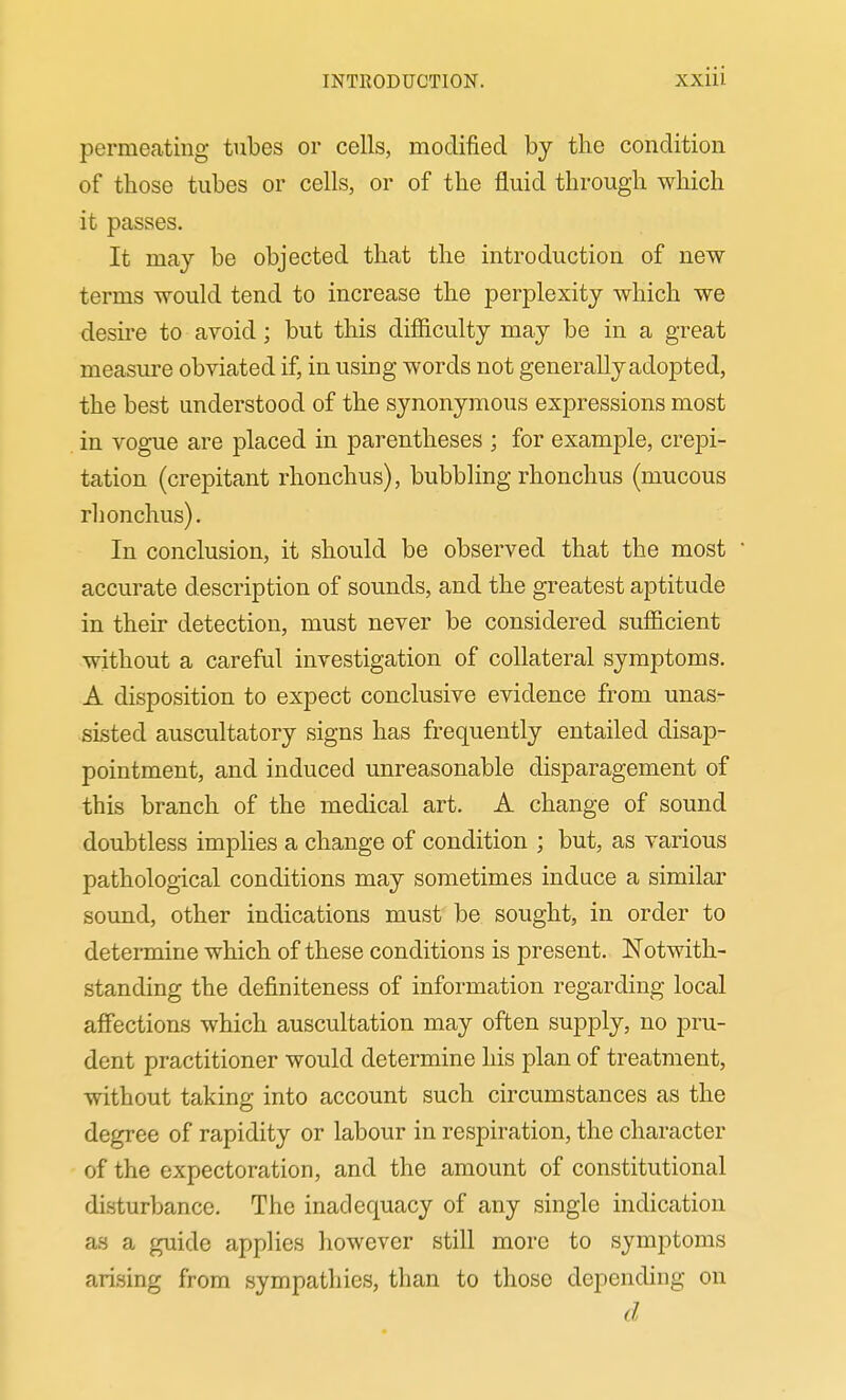 permeating tubes or cells, modified by the condition of those tubes or cells, or of the fluid through which it passes. It may be objected that the introduction of new terms would tend to increase the perplexity which we desire to avoid; but this difiiculty may be in a great measure obviated if, in using words not generally adopted, the best understood of the synonymous expressions most in vogue are placed in parentheses ; for example, crepi- tation (crepitant rhonchus), bubbling rhonchus (mucous rhonchus). In conclusion, it should be observed that the most • accurate description of sounds, and the greatest aptitude in their detection, must never be considered sufficient without a careful investigation of collateral symptoms. A disposition to expect conclusive evidence from unas- sisted auscultatory signs has frequently entailed disap- pointment, and induced unreasonable disparagement of this branch of the medical art. A change of sound doubtless implies a change of condition ; but, as various pathological conditions may sometimes induce a similar sound, other indications must be sought, in order to determine which of these conditions is present. Notwith- standing the definiteness of information regarding local affections which auscultation may often supply, no pru- dent practitioner would determine his plan of treatment, without taking into account such circumstances as the degree of rapidity or labour in respiration, the character of the expectoration, and the amount of constitutional disturbance. The inadequacy of any single indication as a guide applies however still more to symptoms arising from sympathies, than to those depending on d