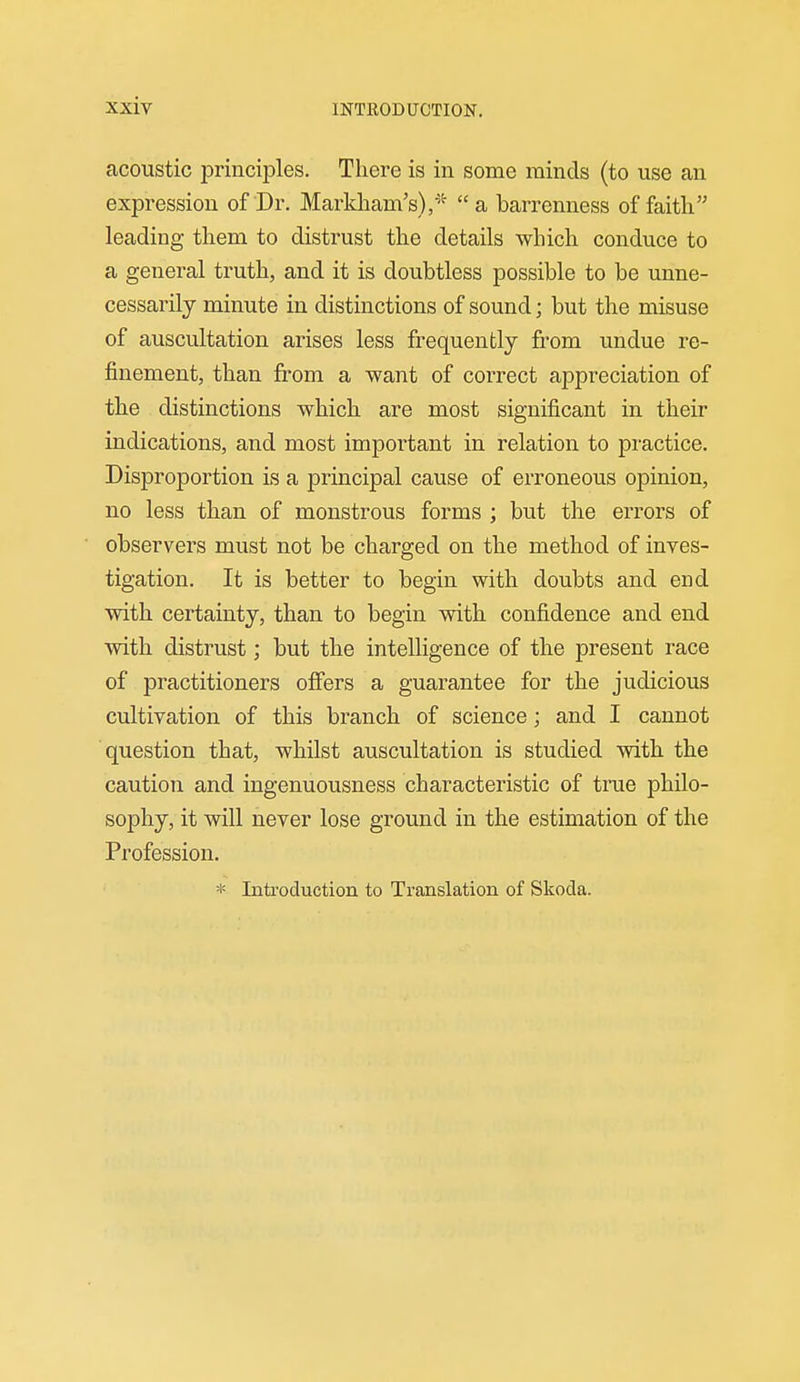 acoustic principles. There is in some minds (to use an expression of Dr. Markliam's)/''  a barrenness of faith leading them to distrust the details which conduce to a general truth, and it is doubtless possible to be unne- cessarily minute in distinctions of sound; but the misuse of auscultation arises less frequently from undue re- finement, than from a want of correct appreciation of the distinctions which are most significant in their indications, and most important in relation to practice. Disproportion is a principal cause of erroneous opinion, no less than of monstrous forms ; but the errors of observers must not be charged on the method of inves- tigation. It is better to begin with doubts and end with certainty, than to begin with confidence and end with distrust; but the intelligence of the present race of practitioners ofibrs a guarantee for the judicious cultivation of this branch of science; and I cannot question that, whilst auscultation is studied with the caution and ingenuousness characteristic of true philo- sophy, it will never lose ground in the estimation of the Profession. * Introduction to Translation of Skoda.