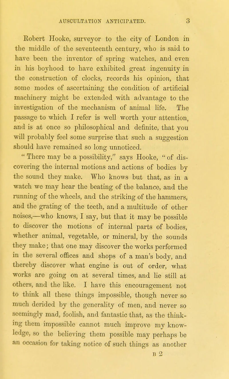 Robert Hooke, surveyor to the city of London in the middle of the seventeenth century, who is said to have been the inventor of spring watches, and even in his boyhood to have exhibited great ingenuity in the construction of clocks, records his opinion, that some modes of ascertaining the condition of artificial macliinery might be extended with advantage to the investigation of the mechanism of animal life. The passage to which I refer is well worth your attention, and is at once so philosophical and definite, that you will probably feel some surprise that such a suggestion should have remained so long unnoticed.  There may be a possibility, says Hooke,  of dis- covering the internal motions and actions of bodies by the sound they make. Who knows but that, as in a watch we may hear the beating of the balance, and the running of the wheels, and the striking of the hammers, and the grating of the teeth, and a multitude of other noises,—who knows, I say, but that it may be possible to discover the motions of internal parts of bodies, whether animal, vegetable, or mineral, by the sounds they make; that one may discover the works performed in the several offices and shops of a man's body, and thereby discover what engine is out of order, what works are going on at several times, and lie still at others, and the like. I have this encouragement not to think all these things impossible, though never so much derided by the generality of men, and never so seemingly mad, foolish, and fantastic that, as the think- ing them impossible cannot much improve my know- ledge, so the believing them possible may perhaps be an occasion for taking notice of such things as another B 2