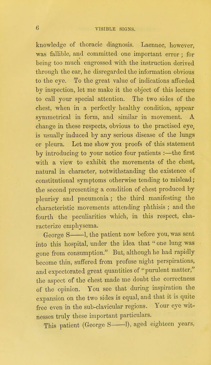 VISIBLE SIGNS. knowledge of thoracic diagnosis. Laennec, however, was fallible, and committed one important error; for being too much engrossed with the instruction derived through the ear, he disregarded the information obvious to the eye. To the great value of indications afforded by inspection, let me make it the object of this lecture to call your special attention. The two sides of the chest, when in a perfectly healthy condition, appear symmetrical in form, and similar in movement. A change in these respects, obvious to the practised eye, is usually induced by any serious disease of the lungs or pleura. Let me show you proofs of this statement by introducing to your notice four patients :—the first with a view to exhibit the movements of the chest, natural in character, notwithstanding the existence of constitutional symptoms otherwise tending to mislead; the second presenting a condition of chest produced by pleurisy and pneumonia; the third manifesting the characteristic movements attending phthisis ; and the fourth the peculiarities which, in this respect, cha- racterize emphysema. George S 1, the patient now before you, was sent into this hospital, under the idea that  one lung was gone from consumption. But, although he had rapidly become thin, suffered from profuse night perspirations, and expectorated great quantities of purulent matter, the aspect of the chest made me doubt the correctness of the opinion. You see that during inspiration the expansion on the two sides is equal, and that it is quite free even in the sub-clavicular regions. Your eye wit- nesses truly these important particulars. This patient (George S 1), caged eighteen years.