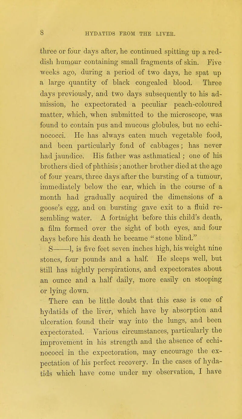 three or four days after, lie continued spitting up a red- dish, humour containing small fragments of skin. Five weeks ago, during a period of two days, he spat up a large quantity of black congealed blood. Three days previously, and two days subsequently to his ad- mission, he expectorated a peculiar peach-coloured matter, which, when submitted to the microscope, was found to contain pus and mucous globules, but no echi- nococci. He has always eaten much vegetable food, and been particularly fond of cabbages; has never had jaundice. His father was asthmatical; one of his brothers died of phthisis; another brother died at the age of four years, three days after the bursting of a tumour, immediately below the ear, which in the course of a month had gradually acquired the dimensions of a goose's egg, and on bursting gave exit to a fluid re- sembling water. A fortnight before this child's death, a film formed over the sight of both eyes, and four days before his death he became  stone blind. S 1, is five feet seven inches high, his weight nine stones, four pounds and a half He sleeps well, but &till has nightly perspirations, and expectorates about an ounce and a half daily, more easily on stooping or lying down. There can be little doubt that this case is one of hydatids of the liver, which have by absorption and ulceration found their way into the lungs, and been expectorated. Various circumstances, particularly the improvement in his strength and the absence of echi- nococci in the expectoration, may encourage the ex- pectation of his perfect recovery. In the cases of hyda- tids which have come under my observation, I have