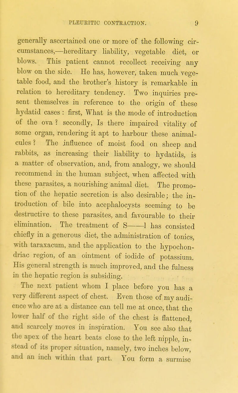 generally ascertained one or more of the following cir- cumstances,—hereditary liability, vegetable diet, or blows. This patient cannot recollect receiving any blow on the side. He has, however, taken much vege- table food, and the brother's history is remarkable in relation to hereditary tendency. Two inquiries pre- sent themselves in reference to the origin of these hydatid cases : first, What is the mode of introduction of the ova ? secondly. Is there impaired vitaHty of some organ, rendering it apt to harbour these animal- cules 1 The influence of moist food on sheep and rabbits, as increasing their liability to hydatids, is a matter of observation, and, from analogy, we should recommend in the human subject, when affected with these parasites, a nourishing animal diet. The promo- tion of the hepatic secretion is also desirable; the in- troduction of bile into acephalocysts seeming to be destructive to these parasites, and favourable to their eHmination. The treatment of S 1 has consisted chiefly in a generous diet, the administration of tonics, with taraxacum, and the apphcation to the hypochon- driac region, of an ointment of iodide of potassium. His general strength is much improYed, and the fulness in the hepatic region is subsiding. The next patient whom I place before you has a very different aspect of chest. Even those of my audi- ence who are at a distance can tell me at once, that the lower half of the right side of the chest is flattened, and scarcely moves in inspiration. You see also that the apex of the heart beats close to the left nipple, in- stead of its proper situation, namely, two inches below, and an inch within that part. You form a surmise