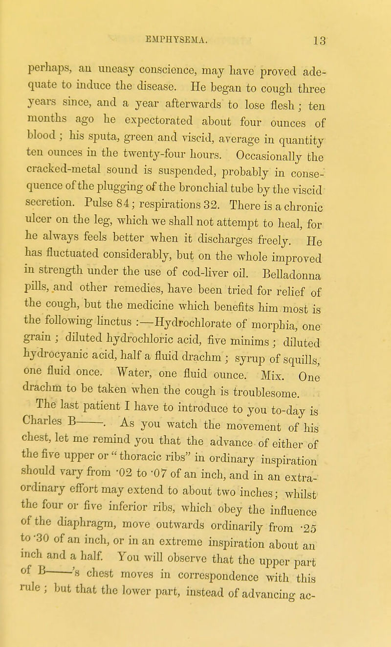 perhaps, au uneasy conscience, may have proved ade- quate to induce the disease. He began to cough three years since, and a year afterwards to lose flesh ; ten months ago he expectorated about four ounces of blood ; his sputa, green and viscid, average in quantity ten ounces in the twenty-four hours. Occasionally the cracked-metal sound is suspended, probably in conse- quence of the plugging of the bronchial tube by the viscid secretion. Pulse 84; respirations 32. There is a chronic ulcer on the leg, which we shall not attempt to heal, for he always feels better when it discharges freely. He has fluctuated considerably, but on the whole improved in strength under the use of cod-liver oil. BeUadonna pills, and other remedies, have been tried for relief of the cough, but the medicine which benefits him most is the following linctus :—Hydrochlorate of morphia, one grain ; diluted hydrochloric acid, five minims ; diluted hydrocyanic acid, half a fluid drachm ; syrup of squills, one fluid once. Water, one fluid ounce. Mix. One drachm to be taken when the cough is troublesome. The last patient I have to introduce to you to-day is Charles B . As you watch the movement of his chest, let me remind you that the advance of either of the five upper or  thoracic ribs in ordinary inspiration should vary from -02 to -07 of an inch, and in an extra- ordinary efi'ort may extend to about two inches; whilst the four or five inferior ribs, which obey the influence of the diaphragm, move outwards ordinarily from -25 to -30 of an inch, or in an extreme inspiration about an inch and a half You will observe that the upper part ^ chest moves in correspondence with this rule ; but that the lower part, instead of advancing ac-