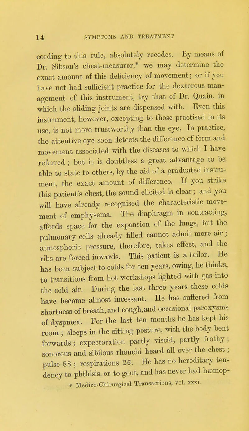 cording to this rule, absolutely recedes. By means of Dr. Sibson's chest-measurer,* we may determine the exact amount of this deficiency of movement; or if you have not had sufficient practice for the dexterous man- agement of this instrument, try that of Dr. Quain, in which the shding joints are dispensed with. Even this instrument, however, excepting to those practised in its use, is not more trustworthy than the eye. In practice, the attentive eye soon detects the difference of form and movement associated with the diseases to which I have referred; but it is doubtless a great advantage to be able to state to others, by the aid of a graduated instru- ment, the exact amount of difference. If you strike this patient's chest,the sound ehcited is clear; and you win have already recognised the characteristic move- ment of emphysema. The diaphragm in contracting, affords space for the expansion of the lungs, but the pulmonary cells already fiUed cannot admit more air ; atmospheric pressure, therefore, takes effect, and the ribs are forced inwards. This patient is a tailor. He has been subject to colds for ten years, owing, he thinks, to transitions from hot workshops hghted with gas into the cold air. During the last three years these colds have become almost incessant. He has suffered from shortness of breath, and cough,and occasional paroxysms of dyspnoea. For the last ten months he has kept his room ; sleeps in the sitting posture, with the body bent forwards; expectoration partly viscid, partly frothy; sonorous and sibilous rhonchi heard all over the chest; pulse 88 ; respirations 26. He has no hereditary ten- dency to phthisis, or to gout, and has never had hsmop- * Medico-Chirurgical Transactions, vol. xxxi.