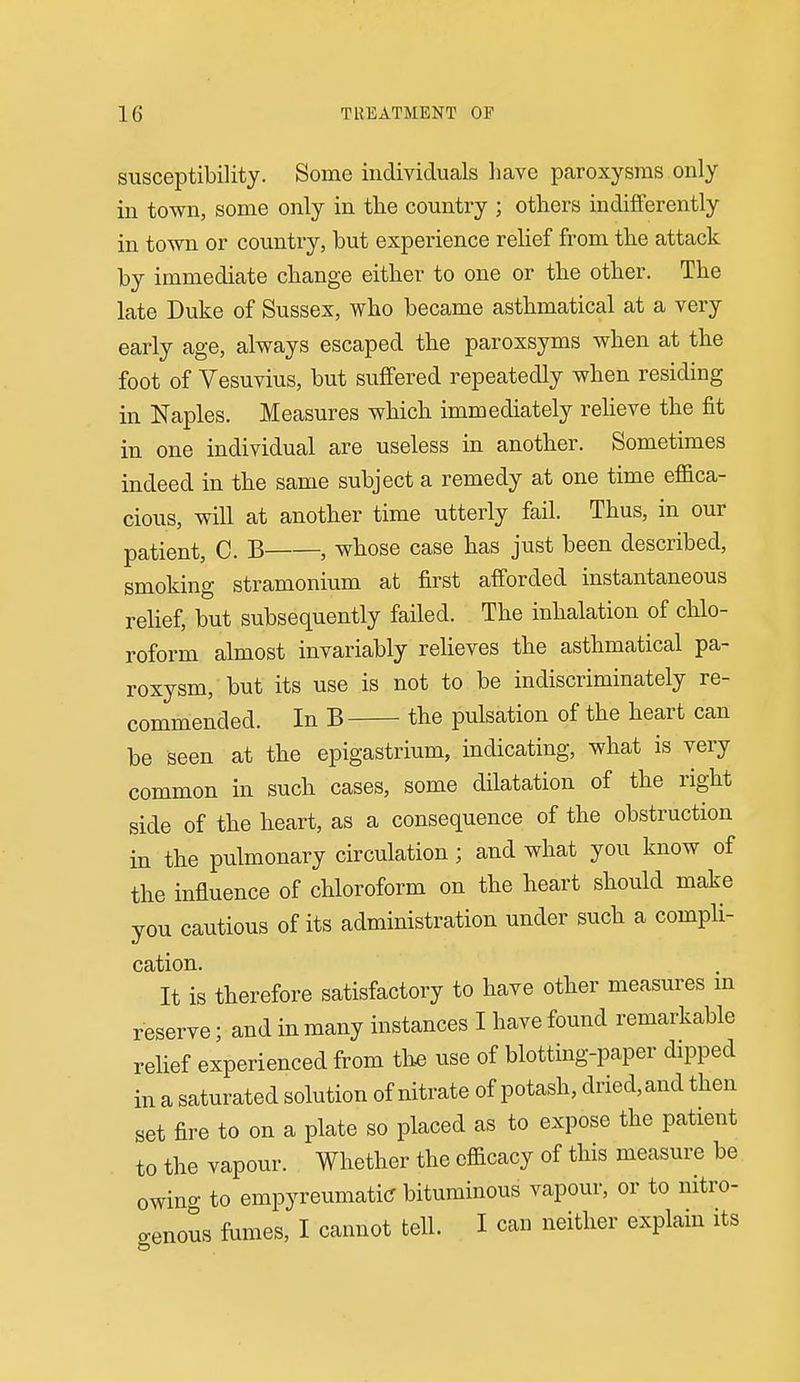 susceptibility. Some individuals have paroxysms only in town, some only in the country ; others indifferently in town or country, but experience relief from the attack by immediate change either to one or the other. The late Duke of Sussex, who became asthmatical at a very early age, always escaped the paroxsyms when at the foot of Vesuvius, but suffered repeatedly when residing in Naples. Measures which immediately reheve the fit in one individual are useless in another. Sometimes indeed in the same subject a remedy at one time effica- cious, will at another time utterly fail. Thus, in our patient, C. B , whose case has just been described, smoking stramonium at first afforded instantaneous relief, but subsequently failed. The inhalation of chlo- roform almost invariably reheves the asthmatical pa- roxysm, but its use is not to be indiscriminately re- commended. In B the pulsation of the heart can be seen at the epigastrium, indicating, what is very common in such cases, some dilatation of the right side of the heart, as a consequence of the obstruction in the pulmonary circulation; and what you know of the influence of chloroform on the heart should make you cautious of its administration under such a compli- cation. It is therefore satisfactory to have other measures m reserve; and in many instances I have found remarkable relief experienced from th« use of blotting-paper dipped in a saturated solution of nitrate of potash, dried, and then set fire to on a plate so placed as to expose the patient to the vapour. Whether the efficacy of this measure be owino- to empyreumati(r bituminous vapour, or to nitro- genous fomes, I cannot tell. I can neither explain its