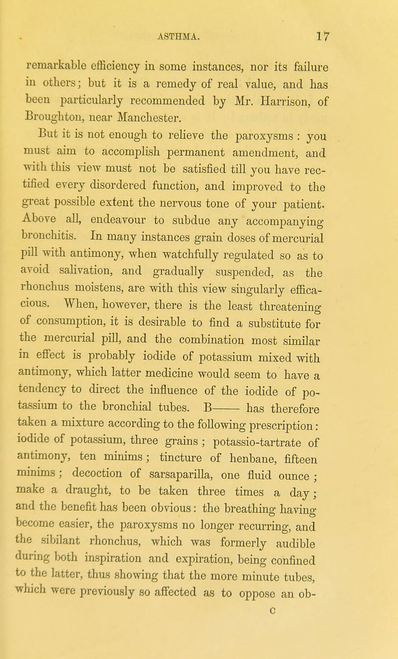 remarkable eflSiciency in some instances, nor its failure in others; but it is a remedy of real value, and has been particularly recommended by Mr. Harrison, of Broughton, near Manchester. But it is not enough to relieve the paroxysms : you must aim to accomplish permanent amendment, and with this view must not be satisfied till you have rec- tified every disordered function, and improved to the great possible extent the nervous tone of your patient. Above all, endeavour to subdue any accompanying bronchitis. In maay instances grain doses of mercurial pill with antimony, when watchfully regulated so as to avoid saUvation, and gradually suspended, as the rhonchus moistens, are with this view singularly efiica- cious. When, however, there is the least threatening of consumption, it is desirable to find a substitute for the mercurial pill, and the combination most similar in efiect is probably iodide of potassium mixed vrith antimony, which latter medicine would seem to have a tendency to direct the influence of the iodide of po- tassium to the bronchial tubes. B has therefore taken a mixture according to the following prescription: iodide of potassium, three grains ; potassio-tartrate of antimony, ten minims; tincture of henbane, fifteen minims ; decoction of sarsaparilla, one fluid ounce ; make a draught, to be taken three times a day; and the benefit has been obvious: the breathing having become easier, the paroxysms no longer recurring, and the sibilant rhonchus, which was formerly audible during both inspiration and expiration, being confined to the latter, thus showing that the more minute tubes, which were previously so affected as to oppose an ob- c