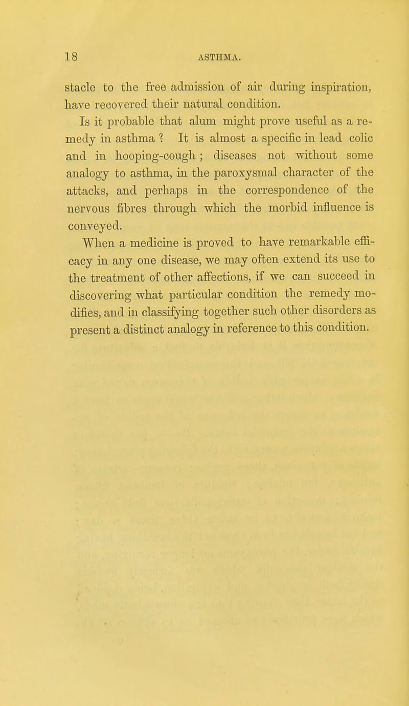 stacle to the free admission of air during inspiration, hare recovered their natural condition. Is it probable that alum might prove useful as a re- medy in asthma 1 It is almost a specific in lead colic and in hooping-cough; diseases not without some analogy to asthma, in the paroxysmal character of the attacks, and perhaps in the correspondence of the nervous fibres through wliich the morbid influence is conveyed. When a medicine is proved to have remarkable effi- cacy in any one disease, we may often extend its use to the treatment of other affections, if we can succeed in discovering what particular condition the remedy mo- difies, and in classifying together such other disorders as present a distinct analogy in reference to this condition.
