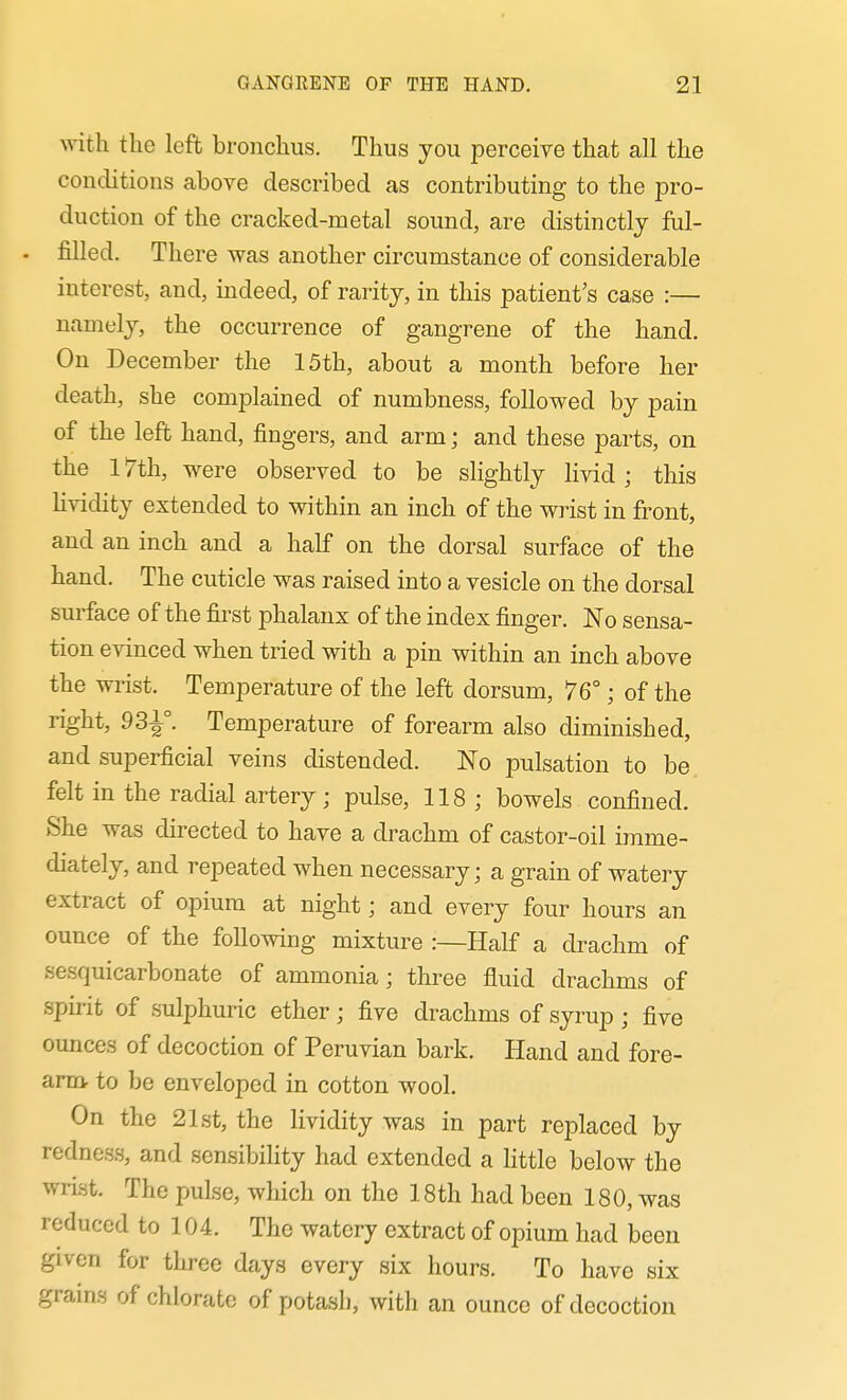 with the left bronchus. Thus you perceive that all the conditions above described as contributing to the pro- duction of the cracked-metal sound, are distinctly ful- - filled. There was another circumstance of considerable interest, and, indeed, of rarity, in this patient's case :— namely, the occurrence of gangrene of the hand. On December the 15th, about a month before her death, she complained of numbness, followed by pain of the left hand, fingers, and arm; and these parts, on the 17th, w-ere observed to be slightly livid ; this lividity extended to within an inch of the wrist in front, and an inch and a half on the dorsal surface of the hand. The cuticle was raised into a vesicle on the dorsal surface of the first phalanx of the index finger. No sensa- tion evinced when tried with a pin within an inch above the wrist. Temperature of the left dorsum, 76°; of the right, 931°. Temperature of forearm also diminished, and superficial veins distended. No pulsation to be, felt in the radial artery; pulse, 118; bowels confined. She was directed to have a drachm of castor-oil imme- diately, and repeated when necessary; a grain of watery extract of opium at night; and every four hours an ounce of the following mixture :—Half a drachm of sesquicarbonate of ammonia; three fluid drachms of spirit of sulphuric ether; five drachms of syrup ; five ounces of decoction of Peruvian bark. Hand and fore- arm to be enveloped in cotton wool. On the 21st, the lividity was in part replaced by redness, and sensibiHty had extended a Httle below the wrist. The pulse, which on the 18th had been 180, was reduced to 104. The watery extract of opium had been given for three days every six hours. To have six grains of chlorate of potash, with an ounce of decoction