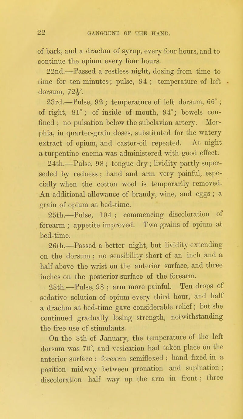 of bark, and a drachm of syrup, every four hours, and to continue the opium every four hours. 22nd.—Passed a restless night, dozing from time to time for ten minutes; pulse, 94 ; temperature 'of left - dorsum, 72-|°. 23rd.—Pulse, 92 ; temperature of left dorsum, 66°; of right, 81°; of inside of mouth, 94°; bowels con- fined ; no pulsation below the subclavian artery. Mor- phia, in quarter-grain doses, substituted for the watery extract of opium, and castor-oil repeated. At night a turpentine enema was administered with good effect. 24th.—Pulse, 98; tongue dry; lividity partly super- seded by redness; hand and arm very painful, espe- cially when the cotton wool is temporarily removed. An additional allowance of brandy, wine, and eggs ; a grain of opium at bed-time. 25th.—Pulse, 104 ; commencing discoloration of forearm ; appetite improved. Two grains of opium at bed-time. 26th.—Passed a better night, but lividity extending on the dorsum; no sensibility short of an inch and a half above the wrist on the anterior surface, and three inches on the posterior surface of the forearm. 28th.—Pulse, 98 ; arm more painful. Ten drops of sedative solution of opium every third hour, and half a drachm at bed-time gave considerable rehef; but she continued gradually losing strength, notwithstanding the free use of stimulants. On the 8th of January, the temperature of the left dorsum was 70°, and vesication had taken place on the anterior surface ; forearm semiflexed ; hand fixed in a position midway between pronation and supination; discoloration half way up the arm in front; three