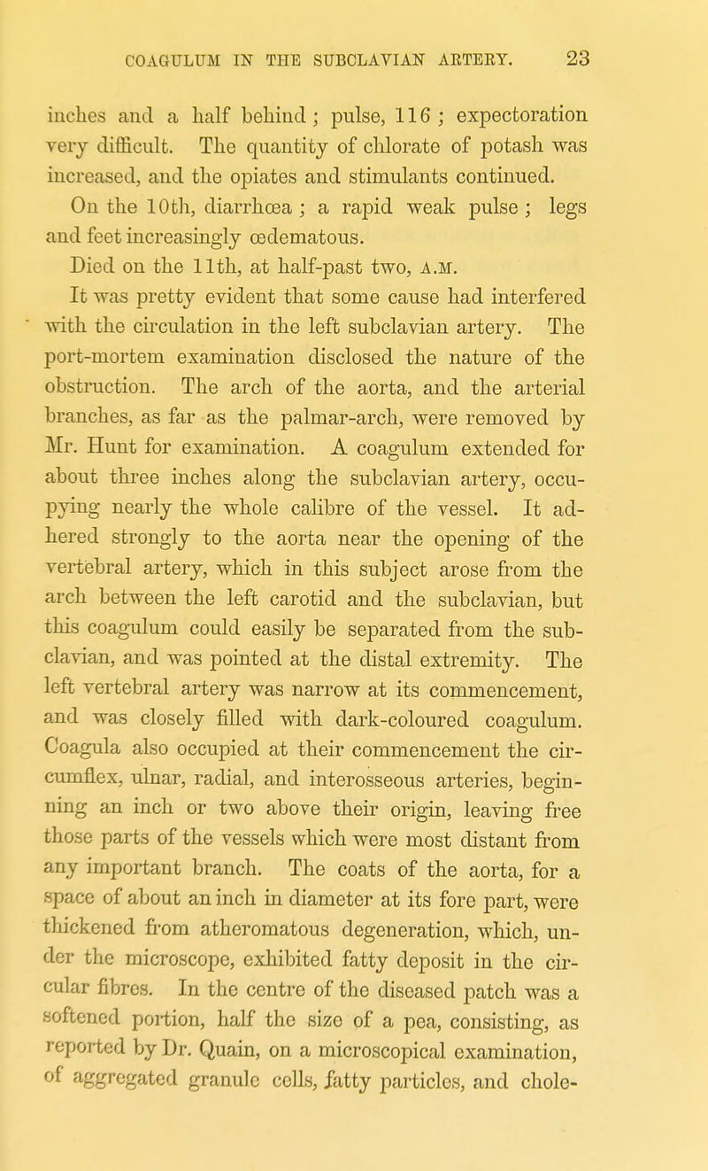 inches and a half behind; pulse, 116; expectoration very difficult. The quantity of chlorate of potash was increased, and the opiates and stimulants continued. On the 10th, diarrhoea ; a rajDid weak pulse ; legs and feet increasingly oedematous. Died on the 11th, at half-past two, a.m. It was pretty evident that some cause had interfered with the circulation in the left subclavian artery. The port-mortem examination disclosed the nature of the obstruction. The arch of the aorta, and the arterial branches, as far as the palmar-arch, were removed by Mr. Hunt for examination. A coagulum extended for about three inches along the subclavian artery, occu- pying nearly the whole calibre of the vessel. It ad- hered strongly to the aorta near the opening of the vertiebral artery, which in this subject arose from the arch between the left carotid and the subclavian, but this coagulum could easily be separated from the sub- clavian, and was pointed at the distal extremity. The left vertebral artery was narrow at its commencement, and was closely filled with dark-coloured coagulum. Coagula also occupied at their commencement the cir- cumflex, ulnar, radial, and interosseous arteries, begin- ning an inch or two above their origin, leaving free those parts of the vessels which were most distant from any important branch. The coats of the aorta, for a space of about an inch in diameter at its fore part, were thickened fi-om atheromatous degeneration, which, un- der the microscope, exhibited fatty deposit in the cir- cular fibres. In the centre of the diseased patch was a softened portion, half the size of a pea, consisting, as reported by Dr. Quain, on a microscopical examination, of aggregated granule cells, fatty particles, and chole-
