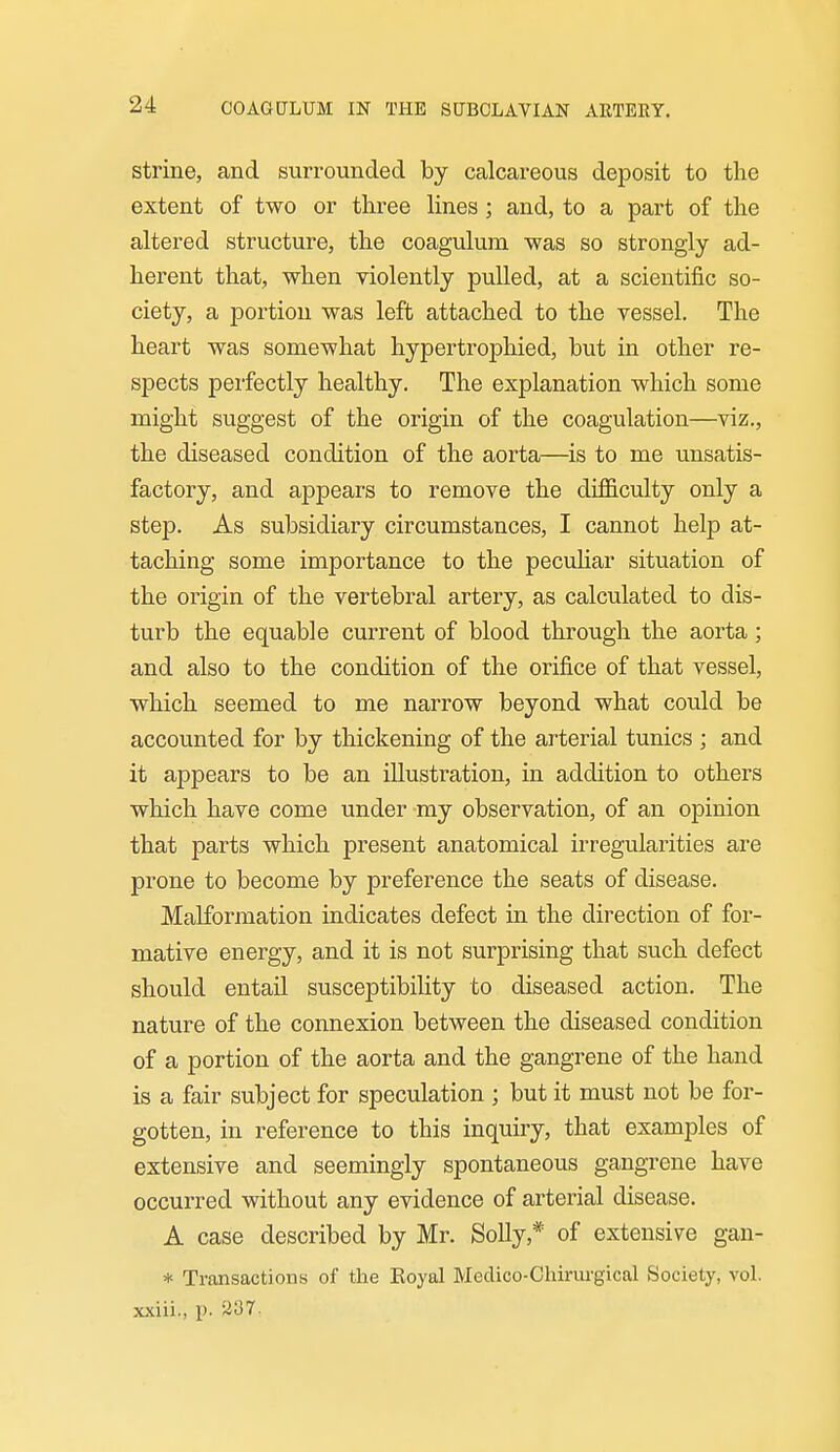 strine, and surrounded by calcareous deposit to the extent of two or three lines; and, to a part of the altered structure, the coagulum was so strongly ad- herent that, when violently pulled, at a scientific so- ciety, a portion was left attached to the vessel. The heart was somewhat hypertrophied, but in other re- spects perfectly healthy. The explanation which some might suggest of the origin of the coagulation—viz., the diseased condition of the aorta—^is to me unsatis- factory, and appears to remove the difficulty only a step. As subsidiary circumstances, I cannot help at- taching some importance to the pecuhar situation of the origin of the vertebral artery, as calculated to dis- turb the equable current of blood through the aorta; and also to the condition of the orifice of that vessel, which seemed to me narrow beyond what could be accounted for by thickening of the arterial tunics ; and it appears to be an illustration, in addition to others which have come under my observation, of an opinion that parts which present anatomical irregularities are prone to become by preference the seats of disease. Malformation indicates defect in the direction of for- mative energy, and it is not surprising that such defect should entail susceptibility to diseased action. The nature of the connexion between the diseased condition of a portion of the aorta and the gangrene of the hand is a fair subject for speculation ; but it must not be for- gotten, in reference to this inquiry, that examples of extensive and seemingly spontaneous gangrene have occurred without any evidence of arterial disease. A case described by Mr. Solly,* of extensive gan- * Transactions of the Eoyal Medico-Chirurgical Society, vol. xxiii., p. ^ioT.