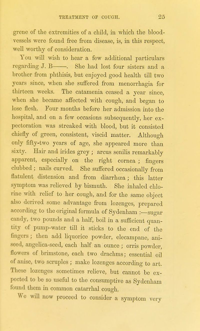 greue of the extremities of a child, in which the blood- vessels were found free from disease, is, in this respect, well worthy of consideration. You wiU wish to hear a few additional particulars regarding J. B . She had lost four sisters and a brother from phthisis, but enjoyed good health till two years since, when she suffered from monorrhagia for thirteen weeks. The catamenia ceased a year since, when she became affected with cough, and began to lose flesh. Four months before her admission into the hospital, and on a few occasions subsequently, her ex- pectoration was streaked with blood, but it consisted chiefly of green, consistent, viscid matter. Although only fifty-two years of age, she appeared more than sixty. Hair and irides grey ; arcus senilis remarkably apparent, especially on the right cornea ; fingers clubbed ; nails curved. She suffered occasionally from flatulent distension and from diarrhoea; this latter symptom was reheved by bismuth. She inhaled chlo- rine with rehef to her cough, and for the same object also derived some advantage from lozenges, prepared according to the original formula of Sydenham :—sugar candy, two pounds and a half, boil in a sufficient quan- tity of pump-water till it sticks to the end of the fingers; then add Hquorice powder, elecampane, ani- seed, angeHca-seed, each half an ounce ; orris powder, flowers of brimstone, each two drachms; essential oil of anise, two scruples ; make lozenges according to art. These lozenges sometimes reheve, but cannot be ex- pected to be so useful to the consumptive as Sydenham found them in common catarrhal cough. We will now proceed to consider a symptom very