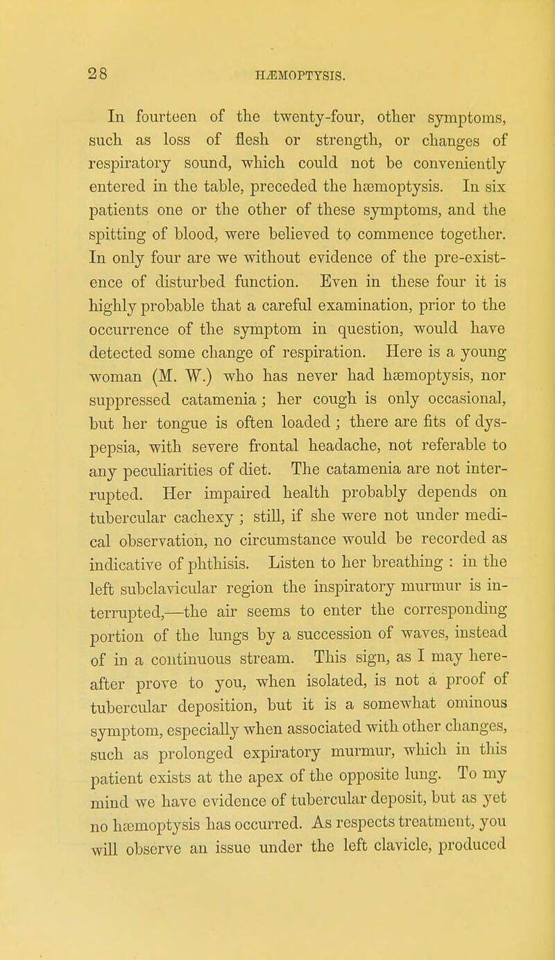 In fourteen of tlie twenty-four, other symptoms, such as loss of flesh or strength, or changes of respiratory sound, which could not be conveniently entered in the table, preceded the hgemoptysis. In six patients one or the other of these symptoms, and the spitting of blood, were believed to commence together. In only four are we without evidence of the pre-exist- ence of disturbed function. Even in these four it is highly probable that a careful examination, prior to the occurrence of the symptom in question, would have detected some change of respiration. Here is a young woman (M. W.) who has never had hsemoptysis, nor suppressed catamenia; her cough is only occasional, but her tongue is often loaded; there are fits of dys- pepsia, with severe frontal headache, not referable to any peculiarities of diet. The catamenia are not inter- rupted. Her impaired health probably depends on tubercular cachexy ; still, if she were not under medi- cal observation, no circumstance would be recorded as indicative of phthisis. Listen to her breathing ; in the left subclavicular region the inspiratory murmur is in- terrupted,—the air seems to enter the corresponding portion of the lungs by a succession of waves, instead of in a continuous stream. This sign, as I may here- after prove to you, when isolated, is not a proof of tubercular deposition, but it is a somewhat ominous symptom, especially when associated with other changes, such as prolonged expiratory murmur, which in this patient exists at the apex of the opposite lung. To my mind we have evidence of tubercular deposit, but as yet no ha3moptysis has occurred. As respects treatment, you will observe an issue under the left clavicle, produced