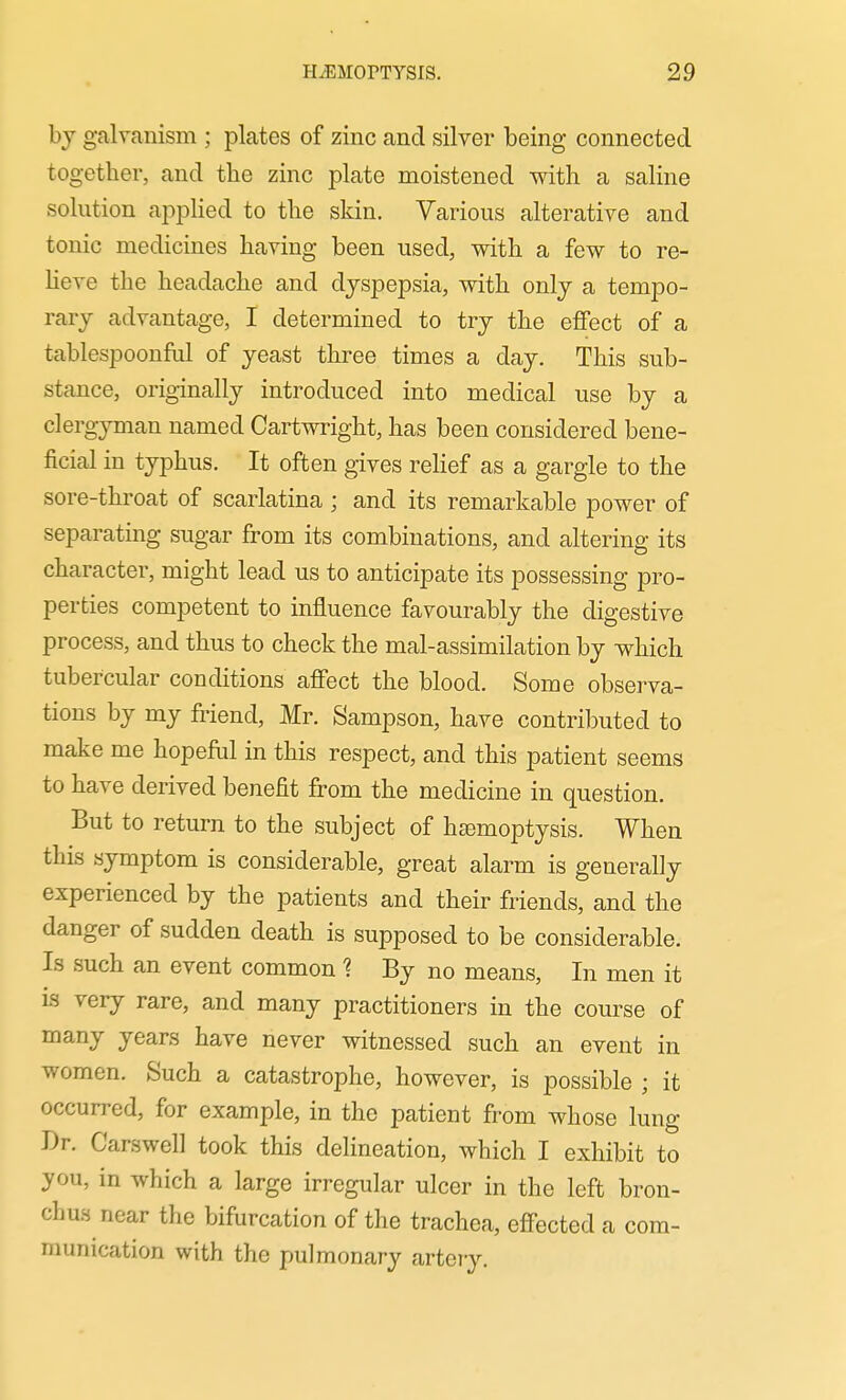 bj galvanism ; plates of zinc and silver being connected together, and the zinc plate moistened with a saline solution apphed to the skin. Various alterative and tonic medicines having been used, with a few to re- heve the headache and dyspepsia, with only a tempo- rary advantage, I determined to try the effect of a tablespoonful of yeast three times a day. This sub- stance, originally introduced into medical use by a clergyman named Cartwright, has been considered bene- ficial in typhus. It often gives rehef as a gargle to the sore-throat of scarlatina ; and its remarkable power of separating sugar from its combinations, and altering its character, might lead us to anticipate its possessing pro- perties competent to influence favourably the digestive process, and thus to check the mal-assimilation by which tubercular conditions affect the blood. Some observa- tions by my friend, Mr. Sampson, have contributed to make me hopeful in this respect, and this patient seems to have derived benefit from the medicine in question. But to return to the subject of hcemoptysis. When this symptom is considerable, great alarm is generally experienced by the patients and their friends, and the danger of sudden death is supposed to be considerable. Is such an event common ^ By no means. In men it is very rare, and many practitioners in the course of many years have never witnessed such an event in women. Such a catastrophe, however, is possible ; it occurred, for example, in the patient from whose lung Dr. Carswell took this delineation, which I exhibit to you, in which a large irregular ulcer in the left bron- chus near the bifurcation of the trachea, effected a com- munication with the pulmonary artery.