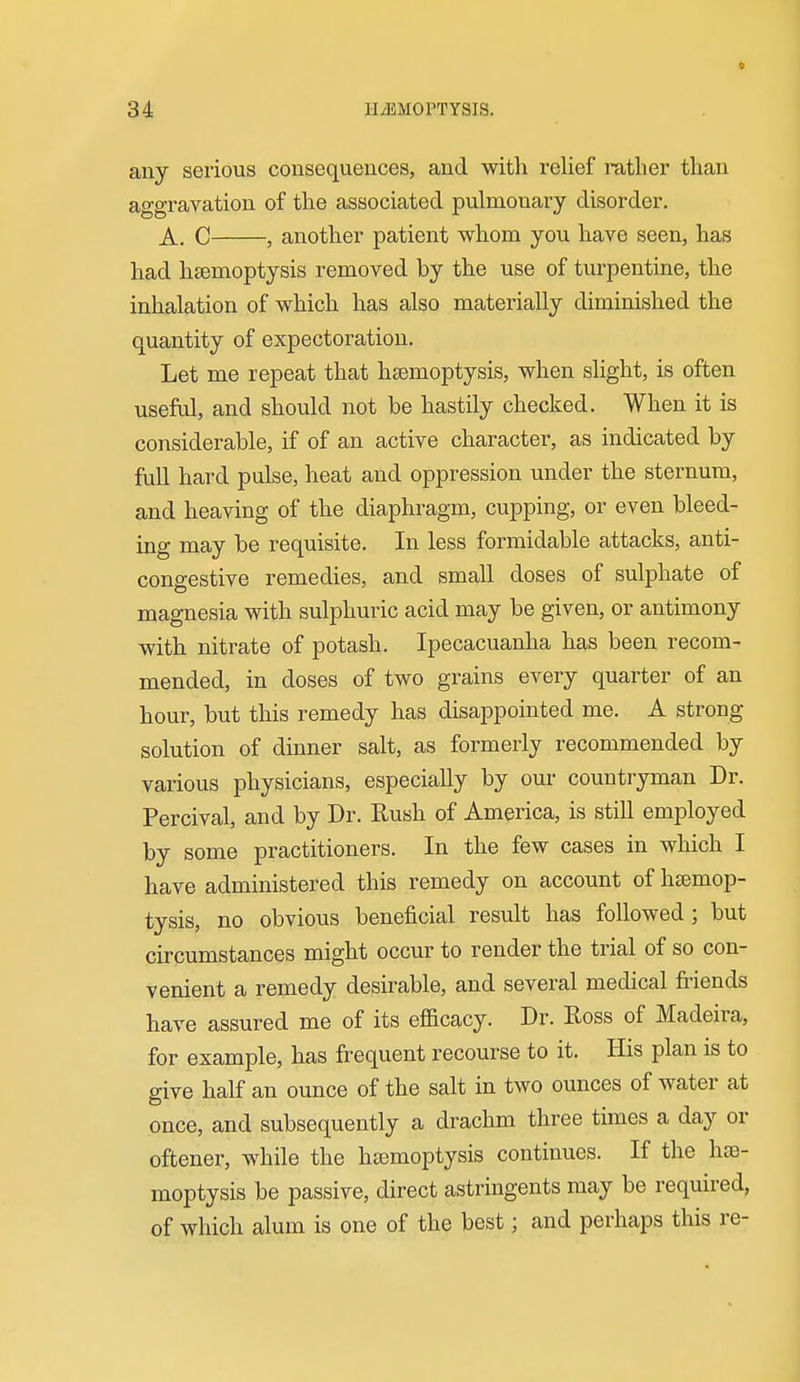 any serious consequences, and with relief rather than aggravation of the associated pulmonary disorder. A. C , another patient whom you have seen, has had haemoptysis removed by the use of turpentine, the inhalation of which has also materially diminished the quantity of expectoration. Let me repeat that haemoptysis, when slight, is often useful, and should not be hastily checked. When it is considerable, if of an active character, as indicated by full hard pulse, heat and oppression under the sternum, and heaving of the diaphragm, cupping, or even bleed- ing may be requisite. In less formidable attacks, anti- congestive remedies, and small doses of sulphate of magnesia with sulphuric acid may be given, or antimony with nitrate of potash. Ipecacuanha has been recom- mended, in doses of two grains every quarter of an hour, but this remedy has disappointed me. A strong solution of dinner salt, as formerly recommended by various physicians, especially by our countryman Dr. Percival, and by Dr. Rush of America, is still employed by some practitioners. In the few cases in which I have administered this remedy on account of hemop- tysis, no obvious beneficial result has followed; but circumstances might occur to render the trial of so con- venient a remedy desirable, and several medical friends have assured me of its eflacacy. Dr. Ross of Madeira, for example, has frequent recourse to it. His plan is to give half an ounce of the salt in two ounces of water at once, and subsequently a drachm three times a day or oftener, while the hsemoptysis continues. If the hae- moptysis be passive, direct astringents may be required, of which alum is one of the best; and perhaps this re-