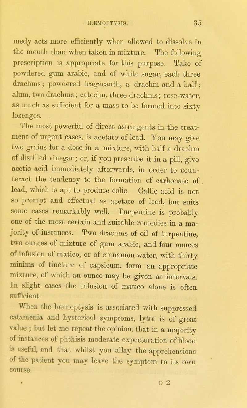 medy acts more efficiently when allowed to dissolve in the mouth than when taken in mixture. The following prescription is appropriate for this purpose. Take of powdered gum arable, and of white sugar, each three di-achms; powdered tragacanth, a drachm and a half; alum, two drachms; catechu, three di-achms; rose-water, as much as sufficient for a mass to be formed into sixty lozenges. The most powerful of direct astringents in the treat- ment of urgent cases, is acetate of lead. You may give two grains for a dose in a mixture, with half a drachm of distilled vinegar; or, if you prescribe it in a pill, give acetic acid immediately afterwards, in order to coun- teract the tendency to the formation of carbonate of. lead, which is apt to produce colic. Galhc acid is not so prompt and effectual as acetate of lead, but suits some cases remarkably well. Turpentine is probably one of the most certain and suitable remedies in a ma- jority of instances. Two drachms of oil of turpentine, two ounces of mixture of gum arable, and four ounces of infusion of matico, or of cinnamon water, with thirty minims of tincture of capsicum, form an appropriate mixture, of which an ounce may be given at intervals. In slight cases the infusion of matico alone is often sufficient. When the ha)moptysis is associated with suppressed catamenia and hysterical symptoms, lytta is of great value ; but let me repeat the opinion, that in a majority of instances of phthisis moderate expectoration of blood is useful, and that whilst you allay the apprehensions of the patient you. may leave the symptom to its own course. D 2