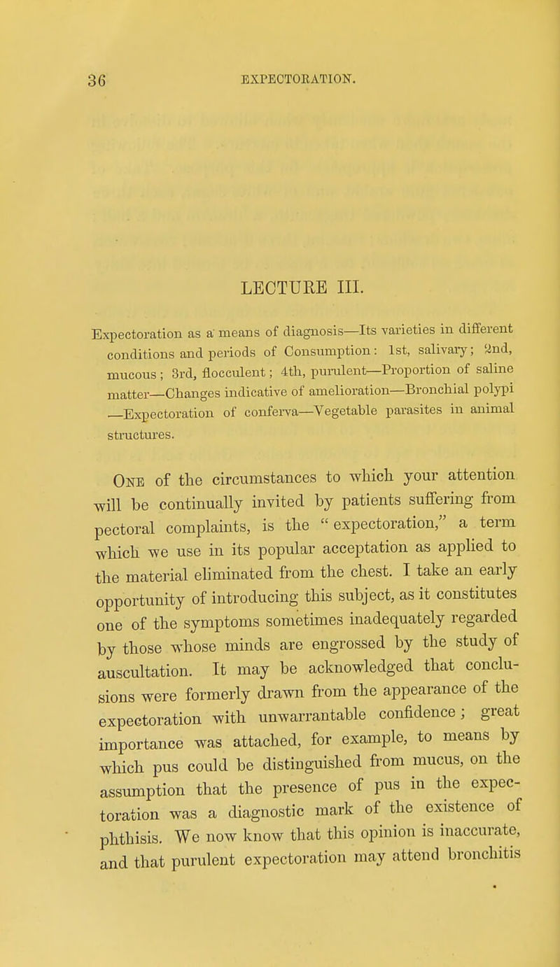 LECTURE III. Expectoration as a means of diagnosis—Its varieties in different conditions and periods of Consumption: 1st, salivaiy; '^nd, mucous ; 8rd, flocculent; 4th, purulent—Proportion of saline matter—Changes indicative of amelioration—Bronchial polypi —Expectoration of conferva—Vegetable parasites in animal structures. One of the circumstances to which your attention will be continually invited by patients suffering from pectoral complaints, is the expectoration, a term which we use in its popular acceptation as applied to the material eliminated from the chest. I take an early opportunity of introducing this subject, as it constitutes one of the symptoms sometimes inadequately regarded by those whose minds are engrossed by the study of auscultation. It may be acknowledged that conclu- sions were formerly drawn from the appearance of the expectoration with unwarrantable confidence; great importance was attached, for example, to means by which pus could be distinguished from mucus, on the assumption that the presence of pus in the expec- toration was a diagnostic mark of the existence of phthisis. We now know that this opinion is inaccurate, and that purulent expectoration may attend bronchitis