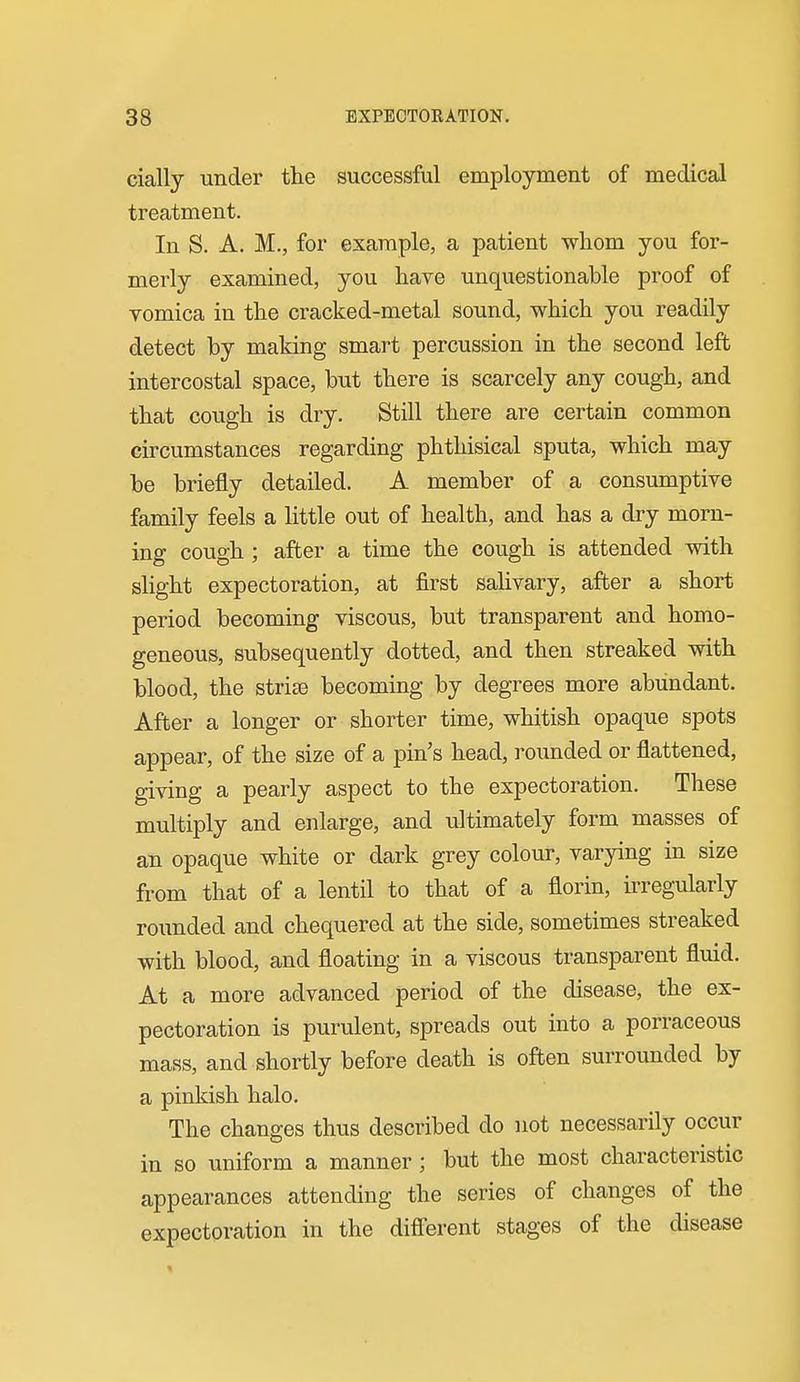 cially under the successful employment of medical treatment. In S. A. M., for example, a patient whom you for- merly examined, you have unquestionable proof of vomica in the cracked-metal sound, which you readily detect by making smart percussion in the second left intercostal space, but there is scarcely any cough, and that cough is dry. Still there are certain common circumstances regarding phthisical sputa, which may be briefly detailed. A member of a consumptive family feels a little out of health, and has a dry morn- ing cough; after a time the cough is attended with slight expectoration, at first sahvary, after a short period becoming viscous, but transparent and homo- geneous, subsequently dotted, and then streaked with blood, the strife becoming by degrees more abundant. After a longer or shorter time, whitish opaque spots appear, of the size of a pin's head, rounded or flattened, giving a pearly aspect to the expectoration. These multiply and enlarge, and ultimately form masses of an opaque white or dark grey colour, varying in size from that of a lentil to that of a florin, irregularly rounded and chequered at the side, sometimes streaked with blood, and floating in a viscous transparent fluid. At a more advanced period of the disease, the ex- pectoration is purulent, spreads out into a porraceous mass, and shortly before death is often surrounded by a pinkish halo. The changes thus described do not necessarily occur in so uniform a manner; but the most characteristic appearances attending the series of changes of the expectoration in the difierent stages of the disease