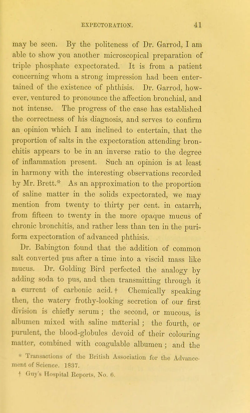 may be seen. By the politeness of Dr. Grarrocl, I am able to show you another microscopical preparation of triple phosphate expectorated. It is from a patient concerning -whom a strong impression had been enter- tained of the existence of phthisis. Dr. Garrod, how- ever, ventured to pronounce the affection bronchial, and not intense. The progress of the case has established the correctness of his diagnosis, and serves to confirm an opinion which I am inchned to entertain, that the proportion of salts in the expectoration attending bron- chitis appears to be in an inverse ratio to the degree of inflammation present. Such an opinion is at least in harmony with the interesting observations recorded by Mr. Brett.^' As an approximation to the proportion of sahne matter in the solids expectorated, we may mention from twenty to thirty per cent, in catarrh, from fifteen to twenty in the more opaque mucus of chronic bronchitis, and rather less than ten in the puri- form expectoration of advanced phthisis. Dr. Babington found that the addition of common salt converted pus after a time into a viscid mass like mucus. Dr. Golding Bird perfected the analogy by adding soda to pus, and then transmitting through it a current of carbonic acid, f Chemically speaking then, the watery frothy-looking secretion of our first division is chiefly serum ; the second, or mucous, is albumen mixed with saline material ; the fourth, or purulent, the blood-globules devoid of their colouring matter, combined with coagulable albumen ; and the * Transactions of the British Association for the Advance- meTit of Science. 18.37. t Guy's Hospital Reports, No. «.