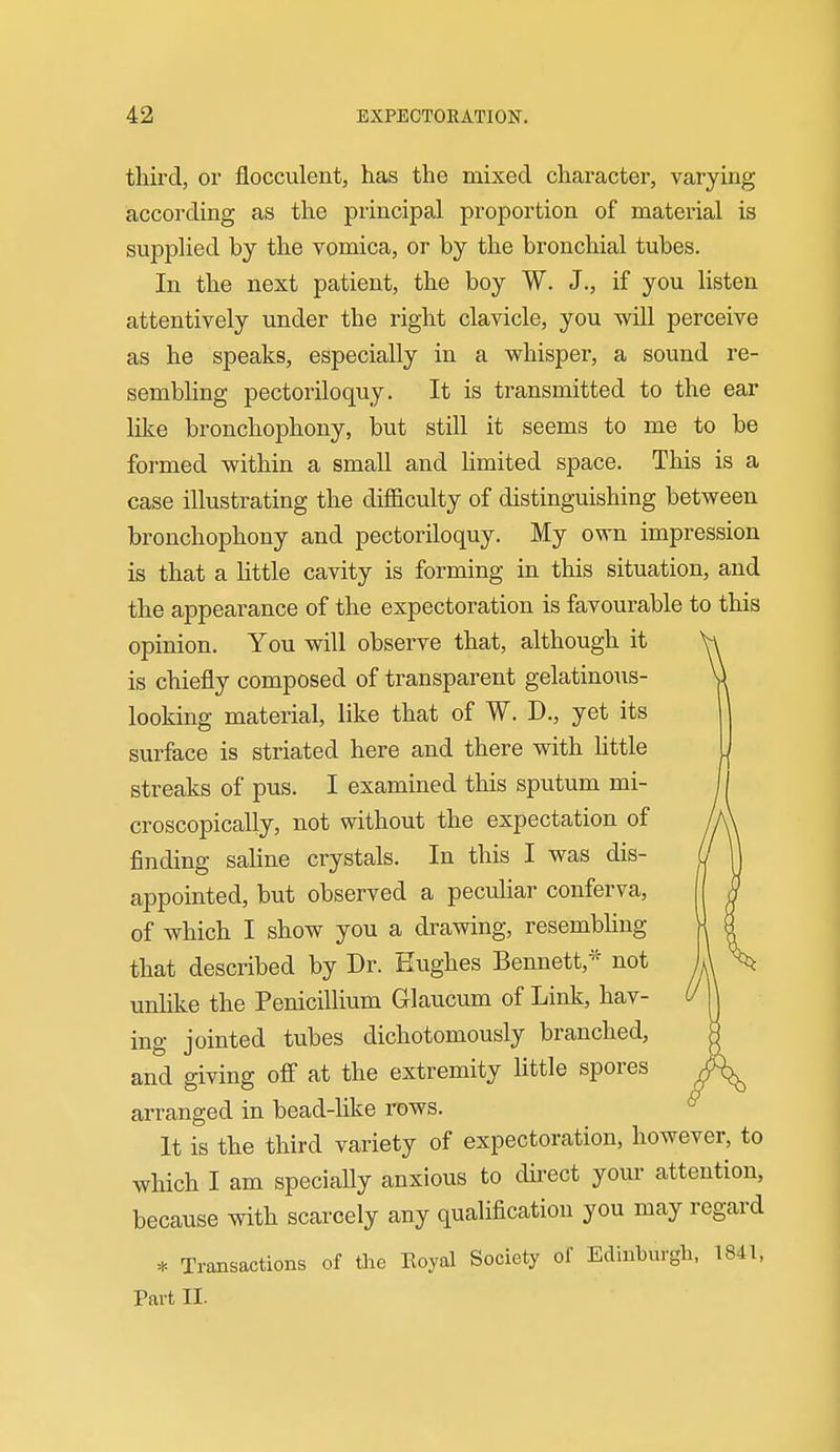 third, or flocculent, has the mixed character, varying according as the principal proportion of material is supplied by the vomica, or by the bronchial tubes. In the next patient, the boy W. J., if you listen attentively under the right clavicle, you will perceive as he speaks, especially in a whisper, a sound re- sembling pectoriloquy. It is transmitted to the ear like bronchophony, but still it seems to me to be formed within a small and limited space. This is a case illustrating the difficulty of distinguishing between bronchophony and pectoriloquy. My own impression is that a little cavity is forming in this situation, and the appearance of the expectoration is favourable to this opinion. You will observe that, although it is chiefly composed of transparent gelatinoTis- looking material, like that of W. D., yet its surface is striated here and there with httle streaks of pus. I examined this sputum mi- croscopically, not without the expectation of finding saline crystals. In this I was dis- appointed, but observed a pecuhar conferva, of which I show you a drawing, resembhng that described by Dr. Hughes Bennett,^- not unlike the Penicillium Glaucum of Link, hav- ing jointed tubes dichotomously branched, and giving off at the extremity httle spores arranged in bead-like rows. It is the third variety of expectoration, however, to which I am specially anxious to direct your attention, because with scarcely any qualification you may regard * Transactions of the Koyal Society of Edinburgh, 1841, Part II.