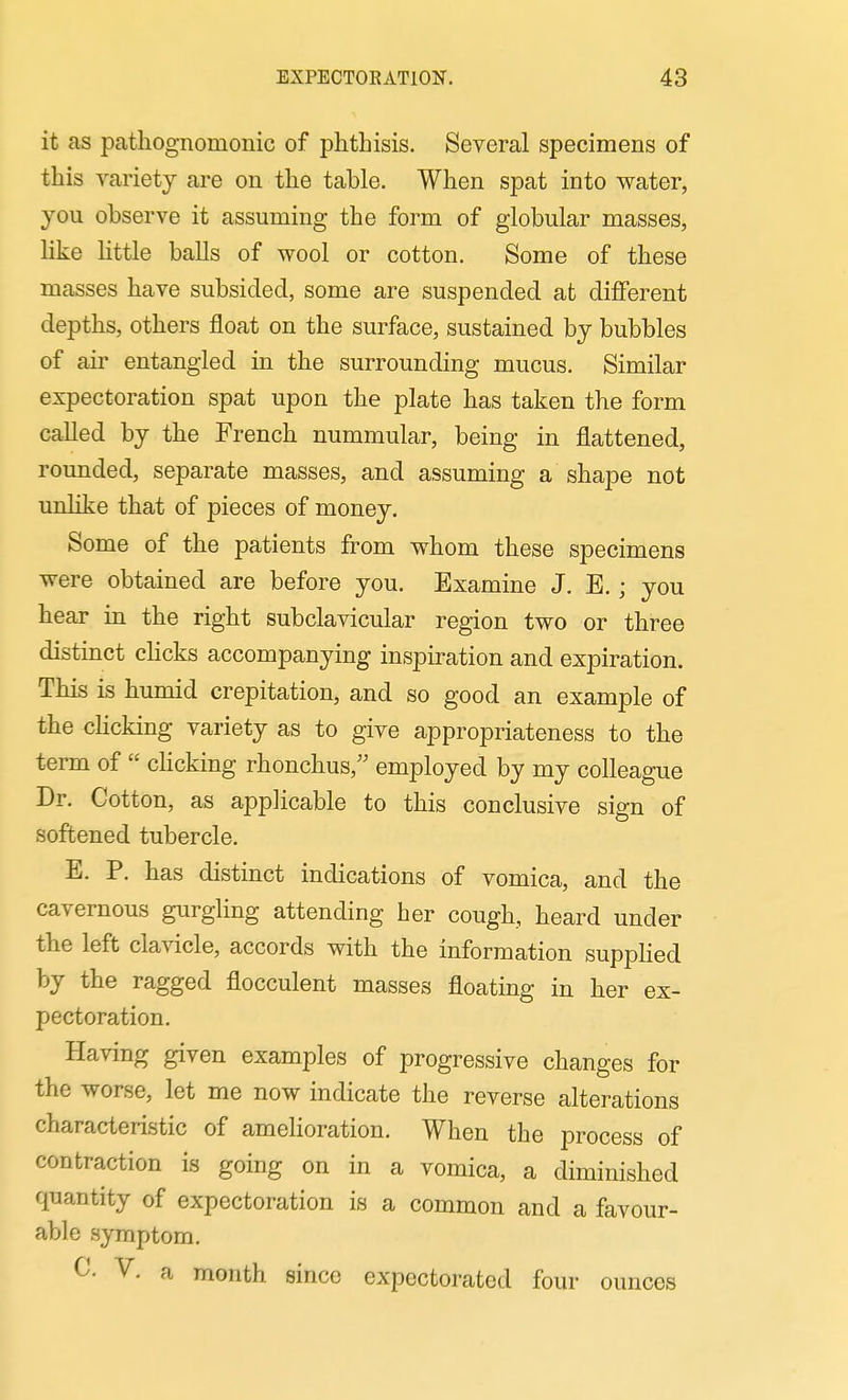 it as pathognomonic of phthisis. Several specimens of this variety are on the table. When spat into water, you observe it assuming the form of globular masses, like Httle balls of wool or cotton. Some of these masses have subsided, some are suspended at different depths, others float on the surface, sustained by bubbles of air entangled in the surrounding mucus. Similar expectoration spat upon the plate has taken the form called by the French nummular, being in flattened, rounded, separate masses, and assuming a shape not unlike that of pieces of money. Some of the patients from whom these specimens were obtained are before you. Examine J. E.; you hear in the right subclavicular region two or three distinct clicks accompanying inspiration and expiration. This is humid crepitation, and so good an example of the choking variety as to give appropriateness to the term of  cHcking rhonchus, employed by my colleague Dr. Cotton, as applicable to this conclusive sign of softened tubercle. E. P. has distinct indications of vomica, and the cavernous gurgling attending her cough, heard under the left clavicle, accords with the information suppKed by the ragged flocculent masses floating in her ex- pectoration. Having given examples of progressive changes for the worse, let me now indicate the reverse alterations characteristic of amehoration. When the process of contraction is going on in a vomica, a diminished quantity of expectoration is a common and a favour- able symptom. V. a month since expectorated four ounces