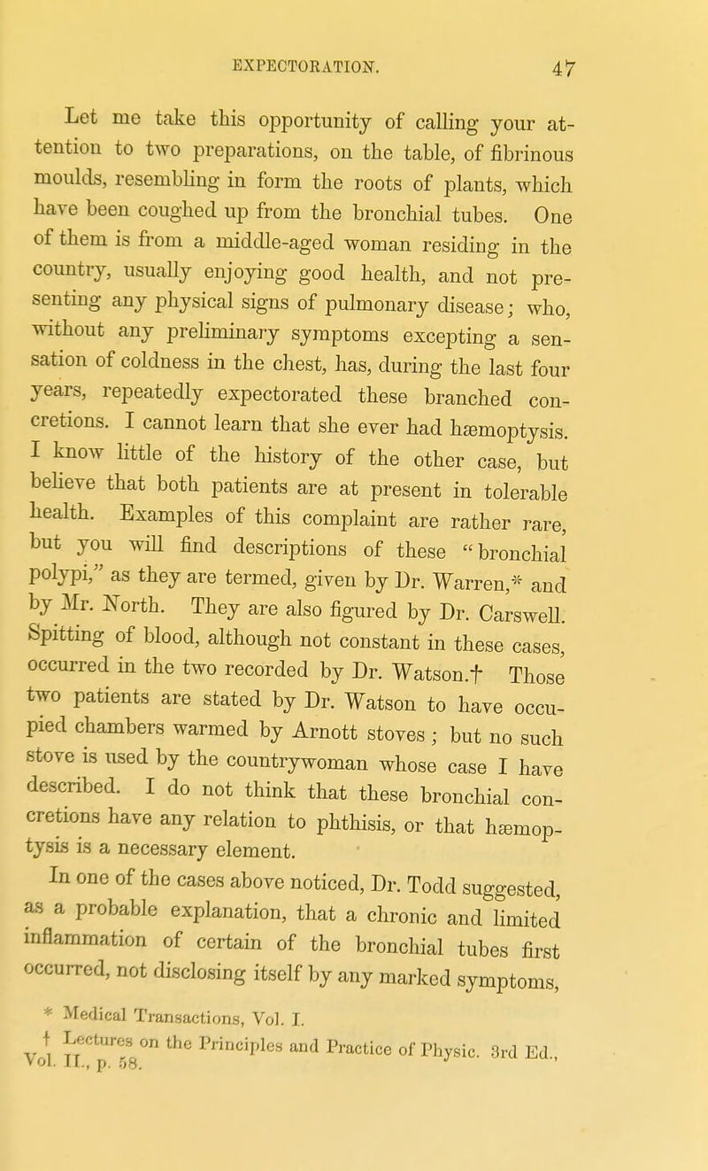 Let me take this opportunity of caUing your at- tention to two preparations, on the table, of fibrinous moulds, resembling in form the roots of plants, which have been coughed up from the bronchial tubes. One of them is from a middle-aged woman residing in the country, usuaUy enjoying good health, and not pre- senting any physical signs of pulmonary disease; who, without any prehminary symptoms excepting a sen- sation of coldness in the chest, has, during the last four years, repeatedly expectorated these branched con- cretions. I cannot learn that she ever had hemoptysis. I know little of the history of the other case, but behove that both patients are at present in tolerable health. Examples of this complaint are rather rare, but you will find descriptions of these bronchial polypi, as they are termed, given by Dr. Warren,^'^ and by Mr. North. They are also figured by Dr. Carswell. Spitting of blood, although not constant in these cases, occurred in the two recorded by Dr. Watson.f Those two patients are stated by Dr. Watson to have occu- pied chambers warmed by Arnott stoves ; but no such stove is used by the countrywoman whose case I have described. I do not think that these bronchial con- cretions have any relation to phthisis, or that hemop- tysis is a necessary element. In one of the cases above noticed. Dr. Todd suggested, as a probable explanation, that a chronic and hmited inflammation of certain of the bronchial tubes first occurred, not disclosing itself by any marked symptoms, * Medical Transactions, Vol. I. f Lectures on the Principles and Practice of Physic. 3rd Ed., Vol. ir., p. .',8.