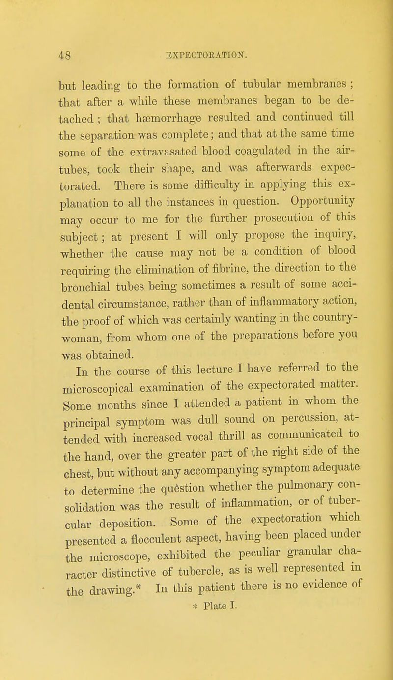 1 but leading to the formation of tubular membranes ; that after a while these membranes began to be de- tached; that hsemorrhage resulted and continued till the separation was complete; and that at the same time some of the extravasated blood coagulated in the air- tubes, took their shape, and was afterwards expec- torated. There is some difficulty in applying this ex- planation to all the instances in question. Opportunity may occur to me for the further prosecution of this subject; at present I will only propose the inquiry, whether the cause may not be a condition of blood •equiring the elimination of fibrine, the direction to the bronchial tubes being sometimes a result of some acci- dental circumstance, rather than of inflammatory action, the proof of which was certainly wanting in the country- woman, from whom one of the preparations before you was obtained. In the course of this lecture I have referred to the microscopical examination of the expectorated matter. Some months since I attended a patient in whom the principal symptom was dull sound on percussion, at- tended with increased vocal thrill as communicated to the hand, over the greater part of the right side of the chest, but without any accompanying symptom adequate to determine the question whether the pulmonary con- sohdation was the result of inflammation, or of tuber- cular deposition. Some of the expectoration which presented a flocculent aspect, having been placed under the microscope, exhibited the pecuHar granular cha- racter distinctive of tubercle, as is well represented in the drawing.* In this patient there is no evidence of * Plate I.