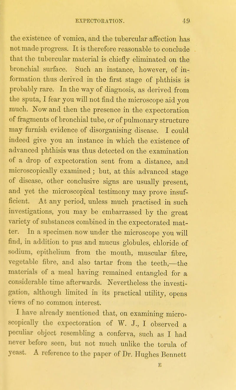 the existence of vomica, and the tubercular affection has not made progress. It is therefore reasonable to conclude that the tubercular material is chiefly eliminated on the bronchial surface. Such an instance, however, of in- formation thus derived in the first stage of phthisis is probably rare. In the way of diagnosis, as derived from the sputa, I fear you will not find the microscope aid you much. Now and then the presence in the expectoration of fragments of bronchial tube, or of pulmonary structure may furnish evidence of disorganising disease. I could indeed give you an instance in which the existence of advanced phthisis was thus detected on the examination of a drop of expectoration sent from a distance, and microscopically examined; but, at this advanced stage of disease, other conclusive signs are usually present, and yet the microscopical testimony may prove insuf- ficient. At any period, unless much practised in such investigations, you may be embarrassed by the great variety of substances combined in the expectorated mat- ter. In a specimen now under the microscope you will find, in addition to pus and mucus globules, chloride of sodium, epitheHum from the mouth, muscular fibre, vegetable fibre, and also tartar from the teeth,—the materials of a meal having remained entangled for a considerable time afterwards. Nevertheless the investi- gation, although limited in its practical utility, opens views of no common interest. I have already mentioned that, on examining micro- scopically the expectoration of W. J., I observed a peculiar object resembling a conferva, such as I had never before seen, but not much unlike the torula of yeast. A reference to the paper of Dr. Hughes Bennett E