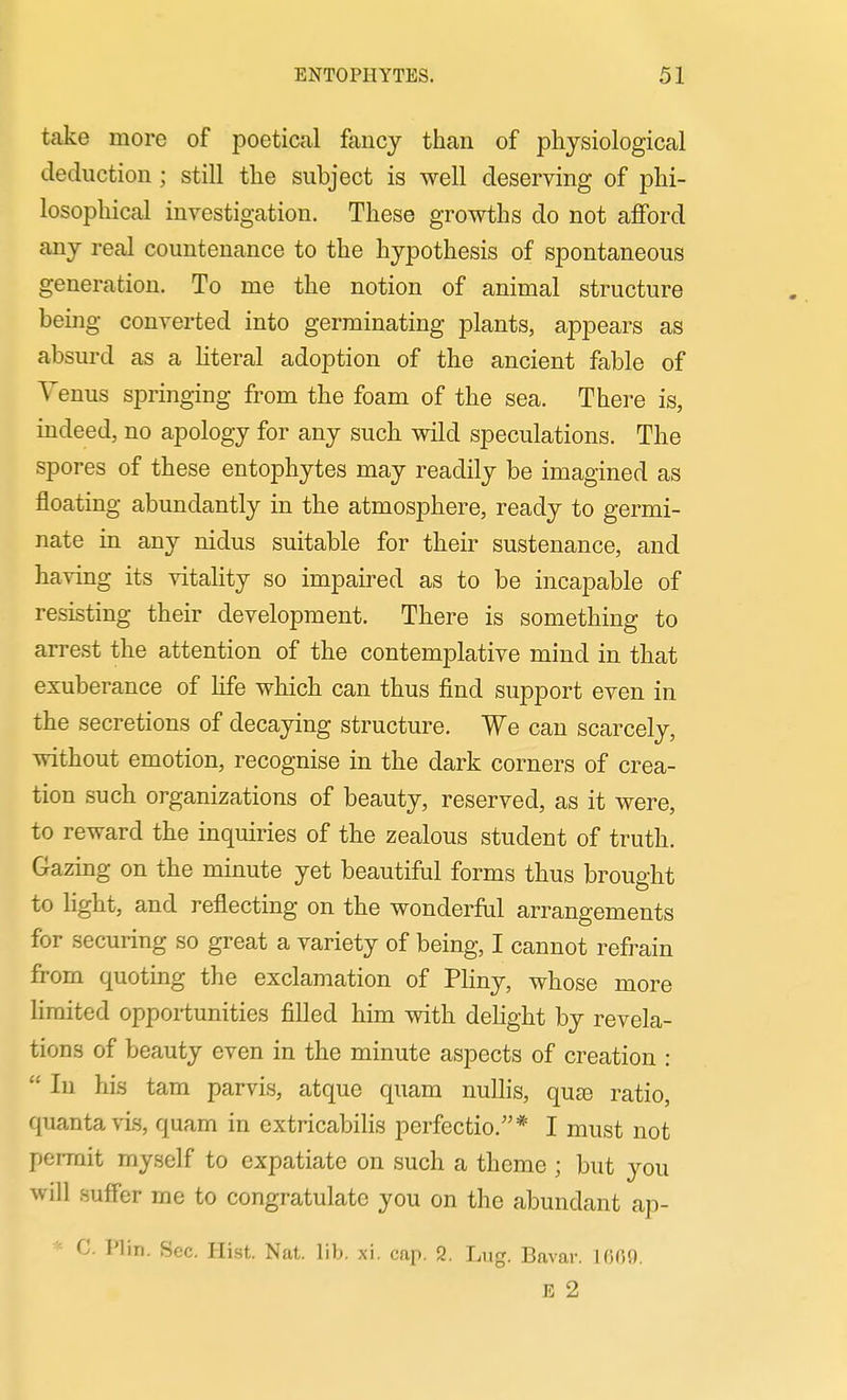 take more of poetical fancy than of physiological deduction ; still the subject is well deserving of phi- losophical investigation. These growths do not afford any real countenance to the hypothesis of spontaneous generation. To me the notion of animal structure beijig converted into germinating plants, appears as absurd as a hteral adoption of the ancient fable of Venus springing from the foam of the sea. There is, indeed, no apology for any such wild speculations. The spores of these entophytes may readily be imagined as floating abundantly in the atmosphere, ready to germi- nate m any nidus suitable for their sustenance, and having its vitality so impaired as to be incapable of resisting their development. There is something to arrest the attention of the contemplative mind in that exuberance of life which can thus find support even in the secretions of decaying structure. We can scarcely, without emotion, recognise in the dark corners of crea- tion such organizations of beauty, reserved, as it were, to reward the inquiries of the zealous student of truth. Gazing on the minute yet beautiful forms thus brought to light, and reflecting on the wonderful arrangements for securing so great a variety of being, I cannot refrain from quoting the exclamation of Pliny, whose more limited opportunities filled him with delight by revela- tions of beauty even in the minute aspects of creation :  In his tam parvis, atque quam nuUis, quae ratio, quanta vis, quam in extricabilis perfectio.* I must not permit myself to expatiate on such a theme ; but you will suffer me to congratulate you on the abundant ap- * C. Plin. Sec. Hist. Nat. lib. xi. cap. 2. Lug. Bavar. 1009. E 2