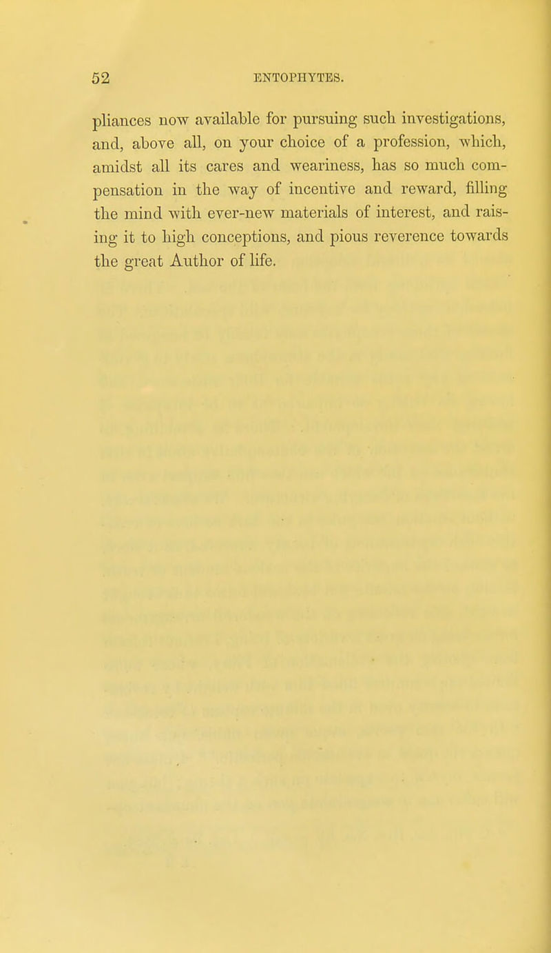 pliances now available for pursuing such investigations, and, above all, on your choice of a profession, which, amidst all its cares and weariness, has so much com- pensation in the way of incentive and reward, filling the mind with ever-new materials of interest, and rais- ing it to high conceptions, and pious reverence towards the great Author of life.