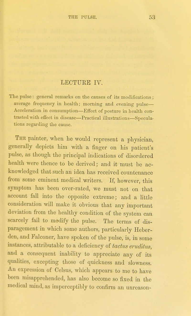 LECTURE IV. The pulse: general remarks on the causes of its modifications ; average frequency in health; morning and evening pulse— Acceleration in consumption—Effect of posture in health con- ti-astedwith effect in disease—Practical illustrations—Specula- tions regai'ding the cause. The painter, when he would j-epresent a physician, generally depicts him with a finger on his patient's pulse, as though the principal indications of disordered health were thence to be derived; and it must he ac- knowledged that such an idea has received countenance from some eminent medical writers. If, however, this symptom has been over-rated, we must not on that account fall into the opposite extreme; and a little consideration will make it obvious that any important deviation from the healthy condition of the system can scarcely fail to modify the pulse. The terms of dis- paragement in which some authors, particularly Heber- den, and Falconer, have spoken of the pulse, is, in some instances, attributable to a deficiency of tactus eruditus, and a consequent inability to appreciate any of its qualities, excepting those of quickness and slowness. An expression of Celsus, which appears to me to have been misapprehended, has also become so fixed in the medical mind, as imperceptibly to confirm an unreason-