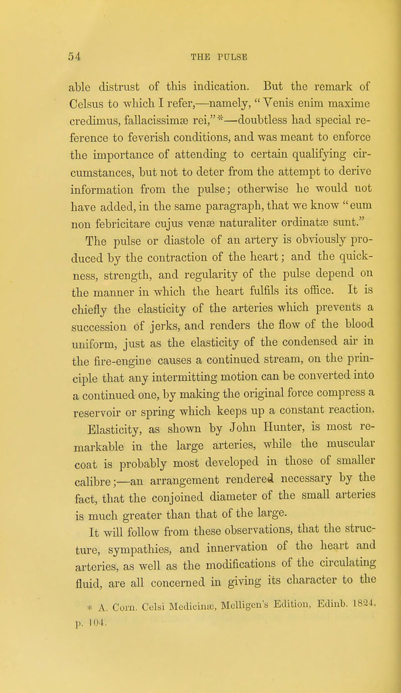 able distx'ust of this indication. But the remark of Celsus to which I refer,—namely,  Venis enim maxime credimus, fallacissim£e rei,^^—doubtless had special re- ference to feverish conditions, and was meant to enforce the importance of attending to certain qualifying cir- cumstances, but not to deter from the attempt to derive information from the pulse; otherwise he would not have added, in the same paragraph, that we know  eum non febricitare cujus venae naturaliter ordinatse sunt. The pulse or diastole of an artery is obviously pro- duced by the contraction of the heart; and the quick- ness, strength, and regularity of the pulse depend on the manner in which the heart fulfils its office. It is chiefly the elasticity of the arteries which prevents a succession of jerks, and renders the flow of the blood uniform, just as the elasticity of the condensed air in the fire-engine causes a continued stream, on the prin- ciple that any intermitting motion can be converted into a continued one, by making the original force compress a reservoir or spring which keeps up a constant reaction. Elasticity, as shown by John Hunter, is most re- markable in the large arteries, while the muscular coat is probably most developed in those of smaller calibre;—an arrangement rendered necessary by the fact, that the conjoined diameter of the small arteries is much greater than that of the large. It will follow from these observations, that the struc- ture, sympathies, and innervation of the heart and arteries, as well as the modifications of the circulating fluid, are all concerned in giving its character to the * A. Corn. Cclsi Medicina), Melligcn's Edition, Ediub. 182-1, p. 104.