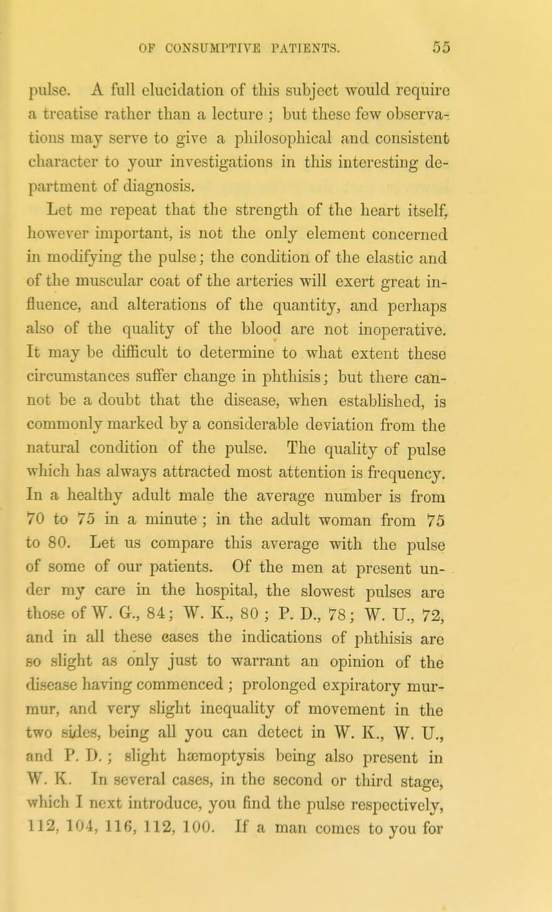 piilse. A full elucidation of this subject would require a treatise rather than a lecture ; but these few observa- tions may serve to give a philosophical and consistent character to your investigations in this interesting de- partment of diagnosis. Let me repeat that the strength of the heart itself^ however important, is not the only element concerned in modifying the pulse; the condition of the elastic and of the muscular coat of the arteries will exert great in- fluence, and alterations of the quantity, and perhaps also of the quality of the blood are not inoperative. It may be difficult to determine to what extent these circumstances suffer change in phthisis; but there can- not be a doubt that the disease, when established, is commonly marked by a considerable deviation fi^om the natural condition of the pulse. The quality of pulse which has always attracted most attention is frequency. In a healthy adult male the average number is from 70 to 75 in a minute ; in the adult woman from 75 to 80. Let us compare this average with the pulse of some of our patients. Of the men at present un- der my care in the hospital, the slowest pulses are those of W. Gr., 84; W. K., 80 ; P. D., 78; W. U., 72, and in all these eases the indications of phthisis are so slight as only just to warrant an opinion of the disease having commenced ; prolonged expiratory mur- mur, and very slight inequality of movement in the two sixles, being all you can detect in W. K., W. U., and P. D.; slight hemoptysis being also present in W. K. In several cases, in the second or third stage, which I next introduce, you find the pulse respectively, 112, 104, 116, 112, 100. If a man comes to you for