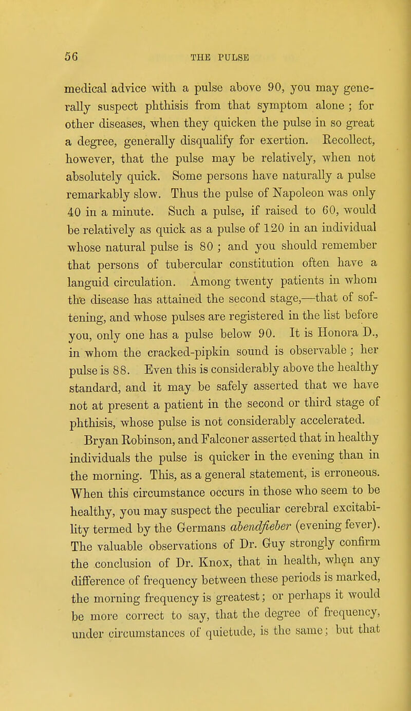 medical advice with a pulse above 90, you may gene- rally suspect phthisis from that symptom alone ; for other diseases, when they quicken the pulse in so great a degree, generally disqualify for exertion. Recollect, however, that the pulse may be relatively, when not absolutely quick. Some persons have naturally a pulse remarkably slow. Thus the pulse of Napoleon was only 40 in a minute. Such a pulse, if raised to 60, would be relatively as quick as a pulse of 120 in an individual whose natural pulse is 80 ; and you should remember that persons of tubercular constitution often have a languid circulation. Among twenty patients in whom the disease has attained the second stage,—that of sof- tening, and whose pulses are registered in the hat before you, only one has a pulse below 90. It is Honora D., in whom the cracked-pipkin sound is observable ; her pulse is 8 8. Even this is considerably above the healthy standard, and it may be safely asserted that we have not at present a patient in the second or third stage of phthisis, whose pulse is not considerably accelerated. Bryan Robinson, and Falconer asserted that in healthy individuals the pulse is quicker in the evening than in the morning. Tliis, as a general statement, is erroneous. When this circumstance occurs in those who seem to be healthy, you may suspect the pecuhar cerebral excitabi- lity termed by the Germans ahendfieher (evening fevei-). The valuable observations of Dr. Guy strongly confirm the conclusion of Dr. Knox, that in health, when any difference of frequency between these periods is marked, the morning frequency is greatest; or perhaps it would be more correct to say, that the degree of frequency, under circumstances of (juietude, is the same; but that