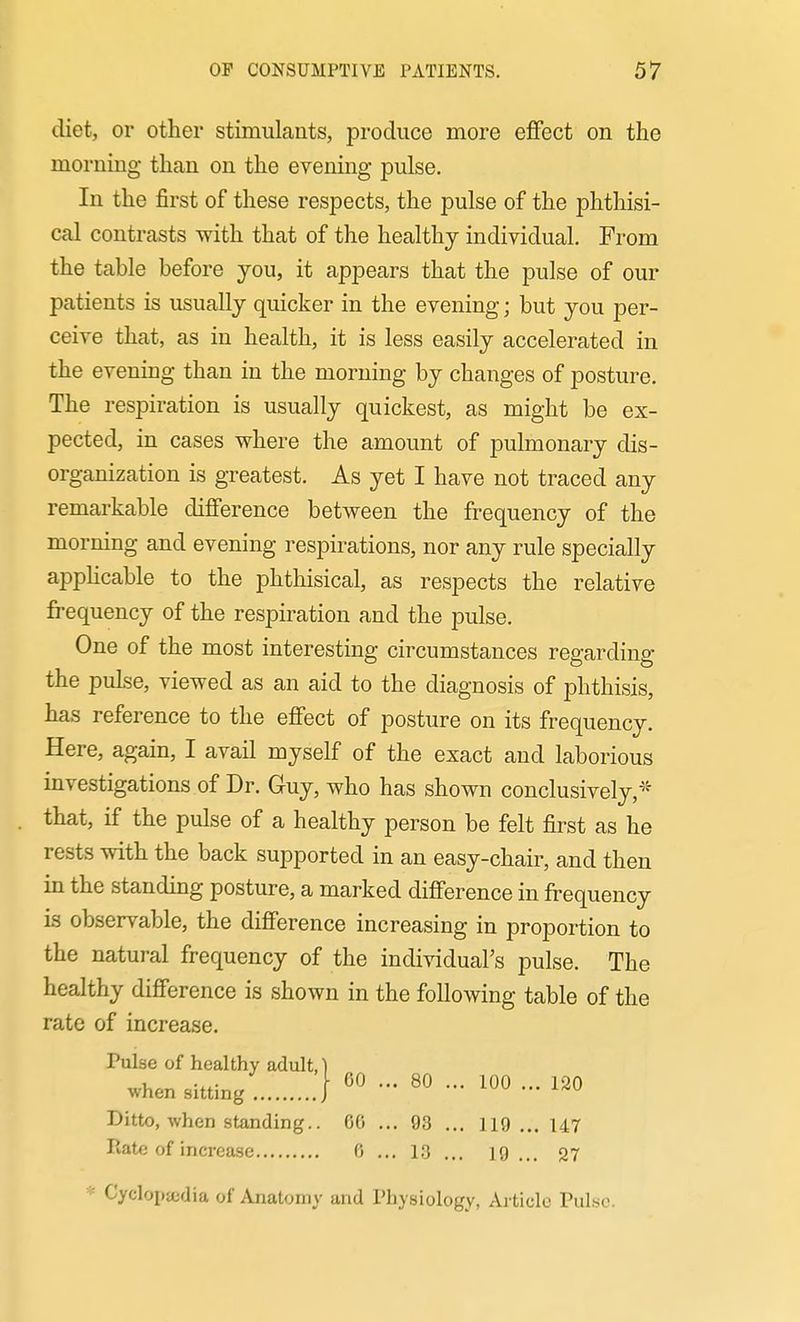 diet, or other stimulants, produce more effect on the morning than on the evening pulse. In the first of these respects, the pulse of the phthisi- cal contrasts with that of the healthy individual. From the table before you, it appears that the pulse of our patients is usually quicker in the evening; but you per- ceive that, as in health, it is less easily accelerated in the evening than in the morning by changes of posture. The respiration is usually quickest, as might be ex- pected, in cases where the amount of pulmonary dis- organization is greatest. As yet I have not traced any remarkable difference between the frequency of the morning and evening respirations, nor any rule specially appHcable to the phthisical, as respects the relative frequency of the respiration and the pulse. One of the most interesting circumstances regarding the pulse, viewed as an aid to the diagnosis of phthisis, has reference to the effect of posture on its frequency. Here, again, I avail myself of the exact and laborious investigations of Dr. Guy, who has shown conclusively,-^'' that, if the pulse of a healthy person be felt first as he rests with the back supported in an easy-chair, and then in the standing posture, a marked difference in frequency is observable, the difference increasing in proportion to the natural frequency of the individual's pulse. The healthy difference is shown in the following table of the rate of increase. Pulse of healthy adult, when sitting • 60 ... 80 ... 100 ... 120 Ditto, when standing.. GO ... 93 ... 119... 147 Rate of increase 0 ... 13 ... 19 ... 27 * Cyclopedia of Anatomy and Physiology, Article Pulse.
