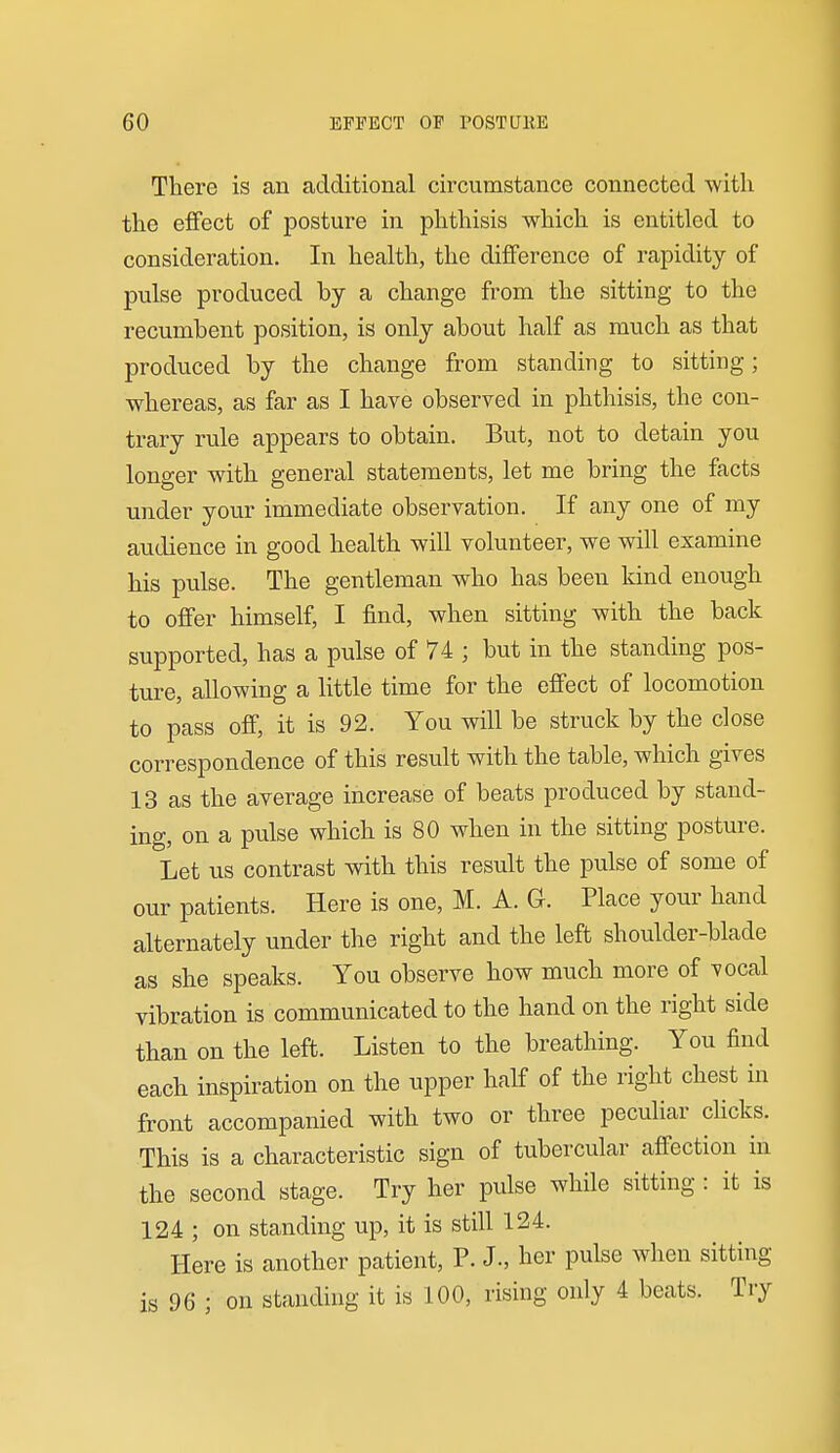 There is an additional circumstance connected with the eflfect of posture in phthisis which is entitled to consideration. In health, the difference of rapidity of pulse produced by a change from the sitting to the recumbent position, is only about half as much as that produced by the change from standing to sitting; whereas, as far as I have observed in phthisis, the con- trary rule appears to obtain. But, not to detain you longer with general statements, let me bring the facts under your immediate observation. If any one of my audience in good health will volunteer, we will examine his pulse. The gentleman who has been kind enough to offer himself, I find, when sitting with the back supported, has a pulse of 74 ; but in the standing pos- ture, allowing a Httle time for the effect of locomotion to pass off, it is 92. You will be struck by the close correspondence of this result with the table, which gives 13 as the average increase of beats produced by stand- ing, on a pulse which is 80 when in the sitting posture. Let us contrast with this result the pulse of some of our patients. Here is one, M. A. G. Place your hand alternately under the right and the left shoulder-blade as she speaks. You observe how much more of vocal vibration is communicated to the hand on the right side than on the left. Listen to the breathing. You find each inspiration on the upper half of the right chest in front accompanied with two or three peculiar clicks. This is a characteristic sign of tubercular affection in the second stage. Try her pulse while sitting : it is 124 ; on standing up, it is still 124. Here is another patient, P. J., her pulse when sitting is 96 ; on standing it is 100, rising only 4 beats. Try