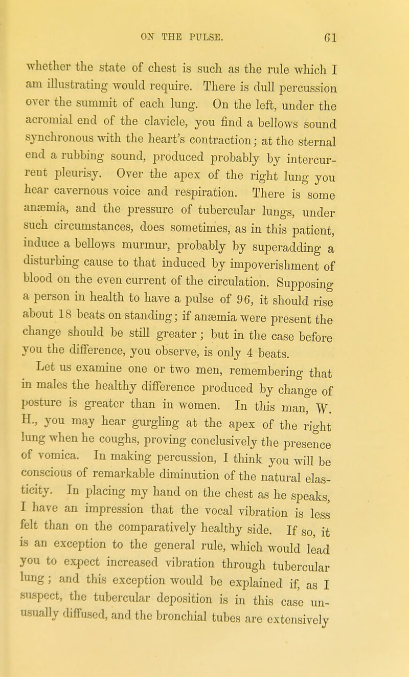 whether the state of chest is such as the rule which I am ilkistrating would require. There is dull percussion over the summit of each lung. On the left, under the acromial end of the clavicle, jou find a bellows sound synchronous with the heart's contraction; at the sternal end a rubbing sound, produced probably by intercur- reut pleurisy. Over the apex of the right lung you hear cavernous voice and respiration. There is some anaemia, and the pressure of tubercular lungs, under such circumstances, does sometimes, as in this patient, induce a bellows murmur, probably by superadding a disturbing cause to that induced by impoverishment of blood on the even current of the circulation. Supposing a person in health to have a pulse of 96, it should rise about 18 beats on standing; if anaemia were present the change should be stiU greater; but in the case before you the difference, you observe, is only 4 beats. Let us examine one or two men, remembering that in males the healthy difference produced by change of posture is greater than in women. In this man, W. H., you may hear gurgling at the apex of the right lung when he coughs, proving conclusively the presence of vomica. In making percussion, I think you will be conscious of remarkable diminution of the natural elas- ticity. In placing my hand on the chest as he speaks, I have an impression that the vocal vibration is less felt than on the comparatively healthy side. If so it is an exception to the general rule, which would lead you to expect increased vibration through tubercular lung; and this exception would be explained if, as I suspect, the tubercular deposition is in this case un- u.sually diffused, and the bronchial tubes are extensively