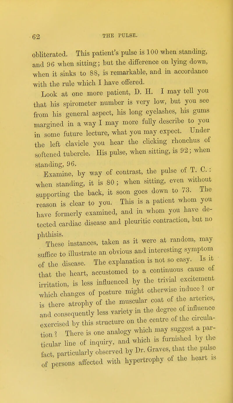 obliterated. This pcatient's pulse is 100 when standing, and 96 when sitting; but the difference on lying down, when it sinks to 88, is remarkable, and in accordance with the rule which I have offered. Look at one more patient, D. H. I may tell you that his spirometer number is very low, but you see from his general aspect, his long eyelashes, his gums margined in a way I may more fully describe to you in some future lecture, what you may expect. Under the left clavicle you hear the choking rhonchus of softened tubercle. His pulse, when sitting, is 92; when standing, 96. ■, i f m n . Examine, by way of contrast, the pulse of T. L. . when standing, it is 80 ; when sitting, even without supporting the back, it soon goes down to 73. Ihe reason is clear to you. This is a patient whom you have formerly examined, and in whom you have de- tected cardiac disease and pleuritic contraction, but no phthisis. , These instances, taken it were at random, may suffice to illustrate an obyions and interesting symptom of the disease. The explanation is not so easy. Is it that the heart, accustomed to a continuous cause of irritation, is less influenced by the trivial exctement which changes of posture might otherw.se mduce 1 or I there atrophy of the muscular coat of the arteries, :„d consequently less vaxiety in the degree of influenc^ exercised by this st™cture on the centre of the circu^- tion' There is one analogy which may suggest a par- ticular line of inquiry, and which is furnished by the f^ct particularly observed by Dr. Graves, that the pulse ^f pe'sons affeLd with hypertrophy of the heai-t is