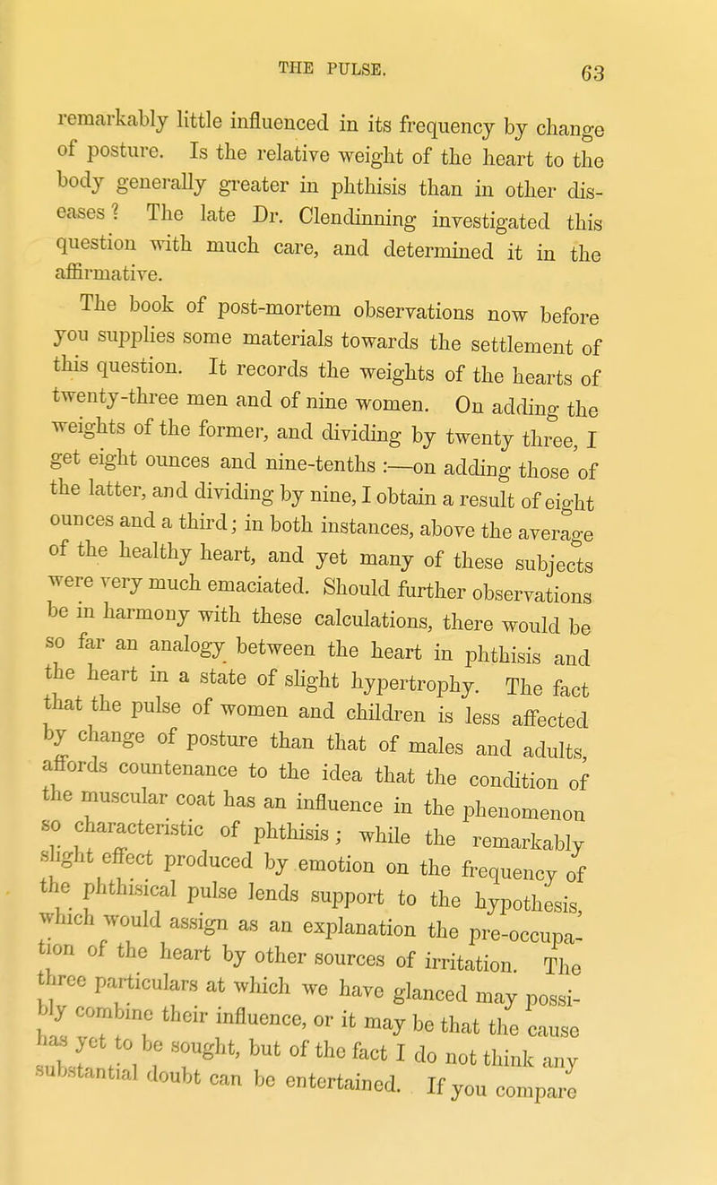 remarkably little influenced in its frequency by change of posture. Is the relative weight of the heart to the body generaUy greater in phthisis than in other dis- eases ? The late Dr. Clendinning investigated this question with much care, and determined it in the affirmative. The book of post-mortem observations now before you suppHes some materials towards the settlement of this question. It records the weights of the hearts of twenty-three men and of nine women. On adding the weights of the former, and dividing by twenty three, I get eight ounces and nine-tenths :—on adding those of the latter, and dividing by nine, I obtain a result of eight ounces and a third; in both instances, above the average of the healthy heart, and yet many of these subjects were very much emaciated. Should further observations be m harmony with these calculations, there would be so far an analogy between the heart in phthisis and the heart m a state of shght hypertrophy. The fact that the pulse of women and children is less affected by change of posture than that of males and adults affords countenance to the idea that the condition of the muscular coat has an influence in the phenomenon so characteristic of phthisis; while the remarkably shght effect produced by emotion on the frequency of the phthisical pulse lends support to the hypothesis which would assign as an explanation the pre-occupa- tion of the heart by other sources of irritation The W particulars at which we have glanced may possi- bly combine their influence, or it may be that the cause subJ' t 1 f 7^'''' '''''''''' ^ any substantial doubt can be entertained. If you compare