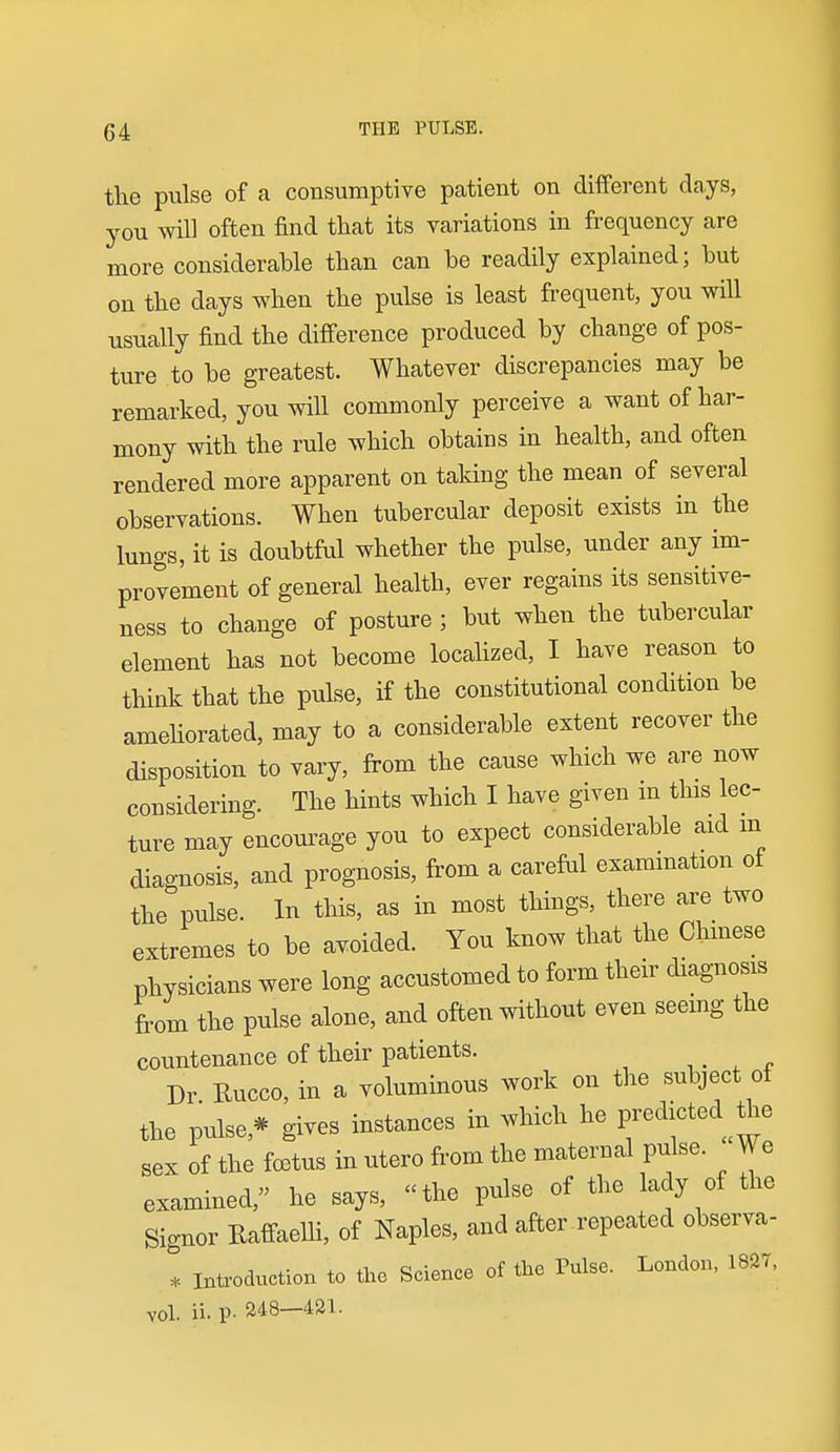 the pulse of a consumptive patient on different days, you will often find that its variations in frequency are more considerable than can be readily explained; but on the days when the pulse is least frequent, you will usually find the difference produced by change of pos- ture to be greatest. Whatever discrepancies may be remarked, you will commonly perceive a want of har- mony with the rule which obtains in health, and often rendered more apparent on taking the mean of several observations. When tubercular deposit exists in the lungs, it is doubtful whether the pulse, under any im- provement of general health, ever regains its sensitive- ness to change of posture ; but when the tubercular element has not become locahzed, I have reason to think that the pulse, if the constitutional condition be ameliorated, may to a considerable extent recover the disposition to vary, from the cause which we are now considering. The hints which I have given m this lec- ture may encourage you to expect considerable aid m diagnosis, and prognosis, from a careful exammation of the pulse. In this, as in most things, there are two extremes to be avoided. You know that the Chinese physicians were long accustomed to form their diagnosis from the pulse alone, and often without even seeing the countenance of their patients. ,. , . Dr Rucco, in a voluminous work on the subject of the pulse,* gives instances in which he Fedicted^^e sex of the f03tus in utero from the maternal pulse. We examined, he says, the pulse of the lady of the Signer RaffaelH, of Naples, and after repeated observa- * Inteoduction to the Science of the Pulse. London, 1827, vol. ii. p. 248—421.