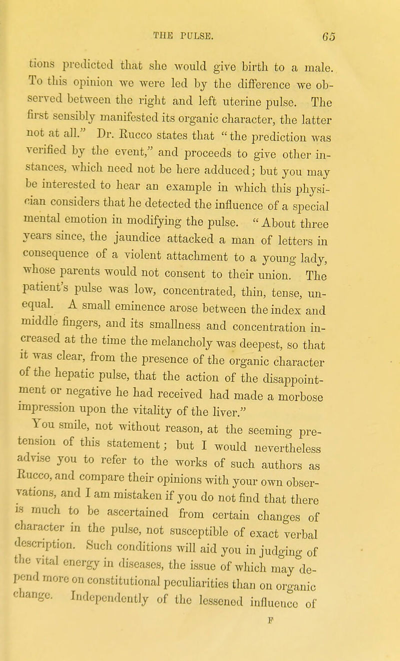 tions predicted that she would give birth to a male. To this opinion we were led by the difference we ob- served between the right and left uterine pulse. The first sensibly manifested its organic character, the latter not at all. Dr. Eucco states that  the prediction was verified by the event, and proceeds to give other in- stances, which need not be here adduced; but you may be interested to hear an example in which this ph^^si- cian considers that he detected the influence of a special mental emotion in modifying the pulse.  About three years since, the jaundice attacked a man of letters in consequence of a violent attachment to a young lady, whose parents would not consent to their union. The patient's pulse was low, concentrated, thin, tense, un- equal. A small eminence arose between the index and middle fingers, and its smallness and concentration in- creased at the time the melancholy was deepest, so that It was clear, from the presence of the organic character of the hepatic pulse, that the action of the disappoint- ment or negative he had received had made a morbose impression upon the vitality of the liver. You smile, not without reason, at the seeming pre- tension of this statement; but I would nevertheless advise you to refer to the works of such authors as Rucco, and compare their opinions with your own obser- vations, and I am mistaken if you do not find that there IS much to be ascertained from certain changes of character in the pulse, not susceptible of exact verbal descnption. Such conditions wiU aid you in judging of the vital energy in diseases, the issue of which may de- pend more on constitutional peculiarities than on organic change. Independently of the lessened influence of