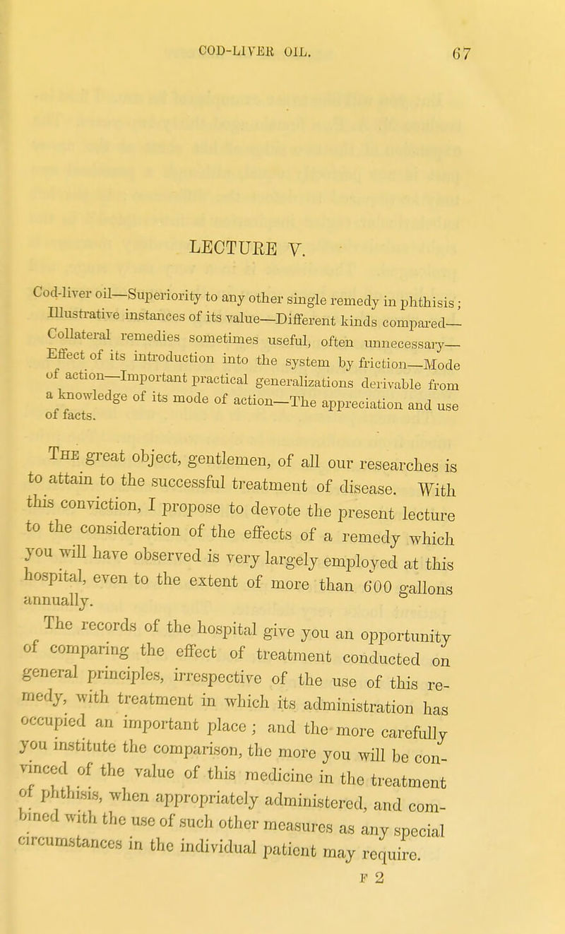 LECTUEE V. Cod-liver oil-Superiority to any other single remedy in phthisis; Illustrative instances of its value-DiflPerent kinds compared- Collateral remedies sometimes useful, often mmecessary- Effect of Its introduction into the system by friction-Mode of action-Important practical generalizations derivable from a Imowledge of its mode of action-The appreciation and use of facts. The great object, gentlemen, of all our researches is to attain to the successful treatment of disease. With this conviction, I propose to deyote the present lecture to the consideration of the effects of a remedy which you wiU have observed is very largely employed at this hospital, even to the extent of more than 600 gallons annually. The records of the hospital give you an opportunity of comparing the effect of treatment conducted on general principles, irrespective of the use of this re medy, with treatment in which its administration has occupied an important place; and the-more carefully you institute the comparison, the more you will be con vinced of the value of this medicine in the treatment ot phthisis, when appropriately administered, and com- bined with the use of such other measures as any special circumstances in the individual patient may require. F 2