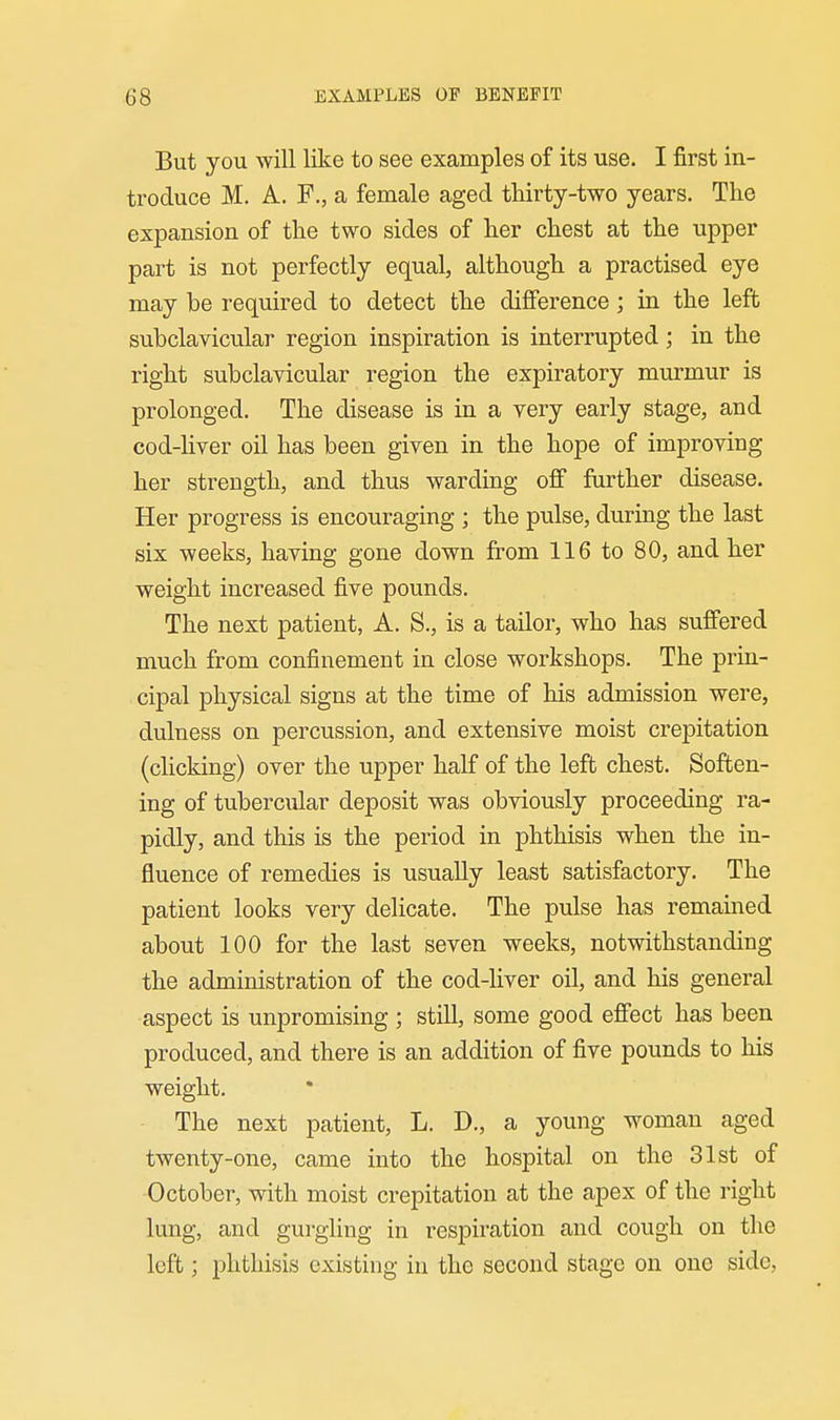 But you will like to see examples of its use. I first in- troduce M. A. F., a female aged thirty-two years. The expansion of the two sides of her chest at the upper part is not perfectly equal, although a practised eye may be required to detect the difference ; in the left subclavicular region inspiration is interrupted; in the right subclavicular region the expiratory murmur is prolonged. The disease is in a very early stage, and cod-liver oil has been given in the hope of improving her strength, and thus warding off further disease. Her progress is encouraging ; the pulse, during the last six weeks, having gone down from 116 to 80, and her weight increased five pounds. The next patient, A. S., is a tailor, who has suffered much from confinement in close workshops. The prin- cipal physical signs at the time of his admission were, dulness on percussion, and extensive moist crepitation (clicking) over the upper half of the left chest. Soften- ing of tubercular deposit was obviously proceeding ra- pidly, and this is the period in phthisis when the in- fluence of remedies is usually least satisfactory. The patient looks very delicate. The pulse has remained about 100 for the last seven weeks, notwithstanding the administration of the cod-liver oil, and his general aspect is unpromising ; still, some good effect has been produced, and there is an addition of five pounds to his weight. The next patient, L. D., a young woman aged twenty-one, came into the hospital on the 31st of October, with moist crepitation at the apex of the right lung, and gurgling in respiration and cough on the left; phthisis existing in the second stage on one side,