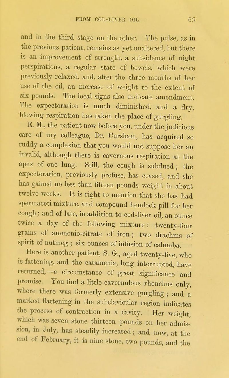 and in the third stage on the other. The pulse, as in the previous patient, remains as yet unaltered, but there is an improvement of strength, a subsidence of night perspirations, a regular state of bowels, which were previously relaxed, and, after the three months of her use of the oil, an increase of weight to the extent of six pounds. The local signs also indicate amendment. The expectoration is much diminished, and a dry, blowing respiration has taken the place of gurgling. E. M., the patient now before you, under the judicious care of my colleague, Dr. Cursham, has acquired so ruddy a complexion that you would not suppose her an mvahd, although there is cavernous respiration at the apex of one lung. Still, the cough is subdued; the expectoration, previously profuse, has ceased, and she has gained no less than fifteen pounds weight in about twelve weeks. It is right to mention that she has had spermaceti mixture, and compound hemlock-pill for her cough; and of late, in addition to cod-Hver oil, an ounce twice a day of the following mixture : twenty-four grains of ammonio-citrate of iron ; two drachms of spirit of nutmeg ; six ounces of infusion of calumba. Here is another patient, S. G., aged twenty-five, who is fattening, and the catamenia, long interrupted, have returned,—a circumstance of great significance and promise. You find a Httle cavernulous rhonchus only, where there was formerly extensive gurghng; and a marked flattening in the subclavicular region indicates the process of contraction in a cavity. Her weio-ht which was seven stone thirteen pounds on her admis- sion, in July, has steadily increased; and now, at the end of February, it is nine stone, two pounds, and the