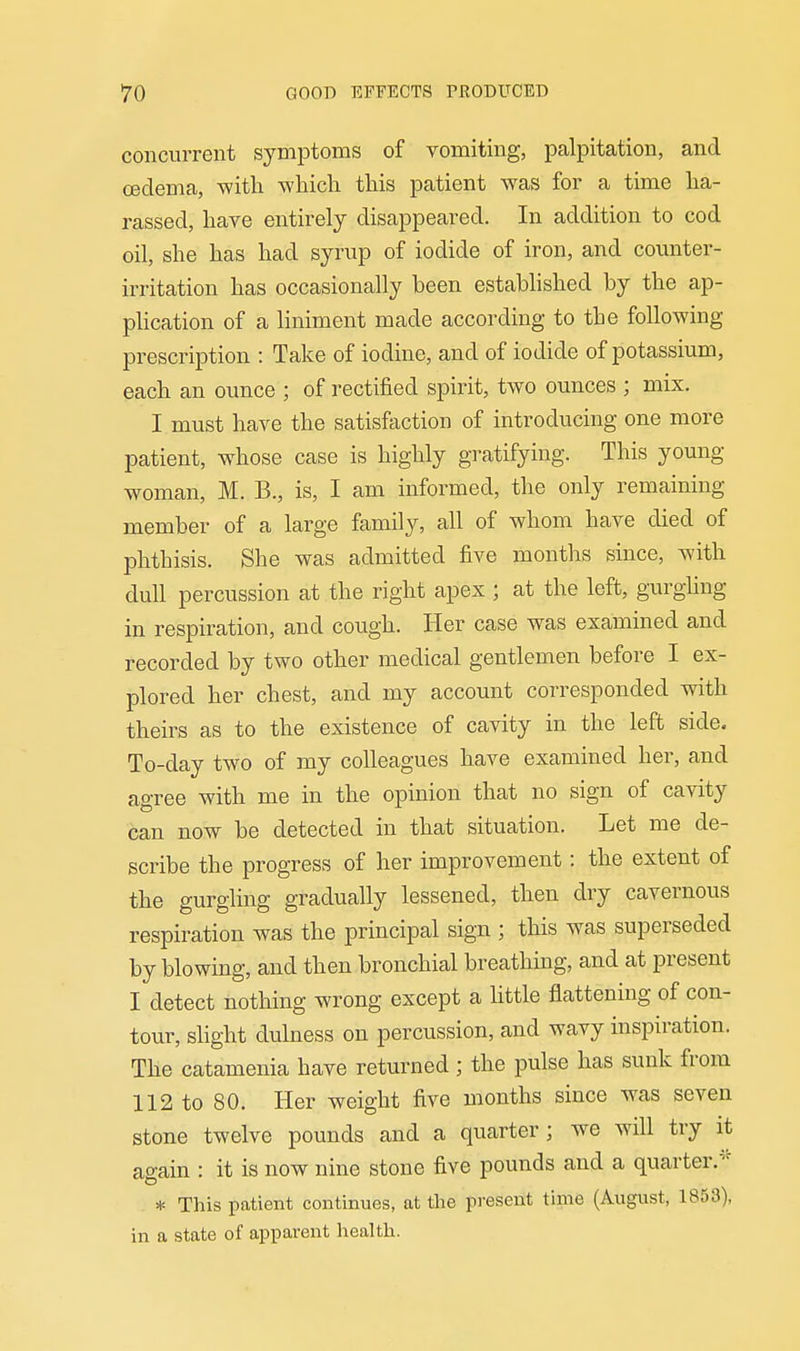 concurrent symiDtoms of vomiting, palpitation, and cedema, with which this patient was for a time ha- rassed, have entirely disappeared. In addition to cod oil, she has had syrup of iodide of iron, and counter- irritation has occasionally been established by the ap- phcation of a liniment made according to the following prescription : Take of iodine, and of iodide of potassium, each an ounce ; of rectified spirit, two ounces ; mix. I must have the satisfaction of introducing one more patient, whose case is highly gratifying. This young woman, M. B., is, I am informed, the only remaining member of a large family, all of whom have died of phthisis. She was admitted five months since, with dull percussion at the right apex ; at the left, gurghng in respiration, and cough. Her case was examined and recorded by two other medical gentlemen before I ex- plored her chest, and my account corresponded with theirs as to the existence of cavity in the left side. To-day two of my colleagues have examined her, and agree with me in the opinion that no sign of cavity can now be detected in that situation. Let me de- scribe the progress of her improvement: the extent of the gurgling gradually lessened, then dry cavernous respiration was the principal sign ; this was superseded by blowing, and then bronchial breathing, and at present I detect nothing wrong except a little flattening of con- tour, slight dulness on percussion, and wavy inspiration. The catamenia have returned; the pulse has sunk from 112 to 80. Her weight five months since was seven stone twelve pounds and a quarter; we will try it again : it is now nine stone five pounds and a quarter/'^ * This patient continues, at the present time (August, 1853), in a state of apparent health.