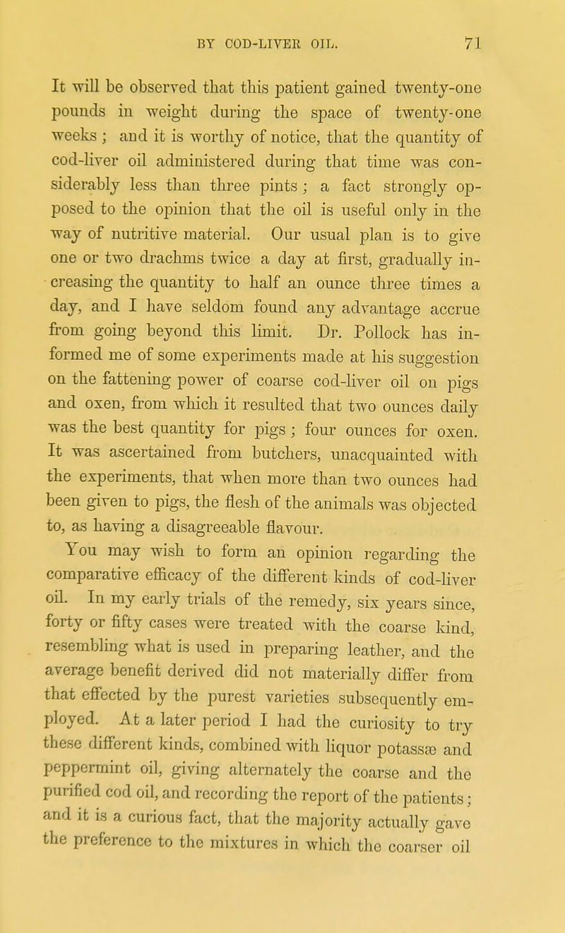 It will be observed that this patient gained twenty-one pounds in weight during the space of twenty-one weeks ; and it is worthy of notice, that the quantity of cod-liver oil administered during that time was con- siderably less than three pints; a fact strongly op- posed to the opinion that the oil is useful only in the way of nutritive material Our usual plan is to give one or two drachms twice a day at first, gradually in- creasing the quantity to half an ounce three times a day, and I have seldom found any advantage accrue from going beyond this limit. Dr. Pollock has in- formed me of some experiments made at his suggestion on the fattening power of coarse cod-liver oil on pigs and oxen, from which it resulted that two ounces daily was the best quantity for pigs ; four ounces for oxen. It was ascertained from butchers, unacquainted with the experiments, that when more than two ounces had been given to pigs, the flesh of the animals was objected to, as having a disagreeable flavour. You may wish to form an opinion regarding the comparative eflScacy of the different kinds of cod-liver oil. In my early trials of the remedy, six years since, forty or fifty cases were treated with the coarse kind, resembling what is used in preparing leather, and the average benefit derived did not materially differ from that effected by the purest varieties subsequently em- ployed. At a later period I had the curiosity to try these different kinds, combined with liquor potassa) and peppermint oil, giving alternately the coarse and the purified cod oil, and recording the report of the patients; and it is a curious fact, that the majority actually gave the preference to the mixtures in which the coarser oil