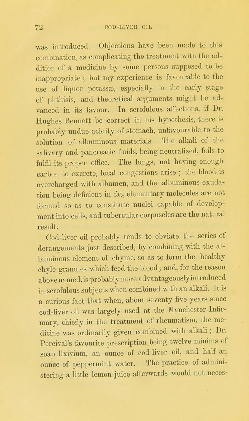 was introduced. Objections have been made to tliis combina,tion, as complicating the treatment witli tlie ad- dition of a medicine by some persons supposed to be inappropriate ] but my experience is favourable to tlie use of liquor potassse, especially in the early stage of phthisis, and theoretical arguments might be ad- vanced in its favour. In scrofulous affections, if Dr. Hughes Bennett be correct in his hypothesis, there is probably undue acidity of stomach, unfavourable to the solution of albuminous materials. The alkali of the salivary and pancreatic fluids, being neutralized, fails to fulfil its propel- ofiice. The lungs, not having enough carbon to excrete, local congestions arise ; the blood is overcharged with albumen, and the albuminous exuda- tion being deficient in fat, elementary molecules are not formed so as to constitute nuclei capable of develop- ment into cells, and tubercular corpuscles are the natural result. Cod-liver oil probably tends to obviate the series of derangements just described, by combining with the al- buminous element of chyme, so as to form the healthy chyle-granules which feed the blood; and, for the reason above named,is probablymore advantageously introduced in scrofulous subjects when combined with an alkaU. It is a curious fact that when, about seventy-five years since cod-hver oil was largely used at the Manchester Infir- mary, chiefly in the treatment of rheumatism, the me- dicine was ordinarily given combined with alkali; Dr. Percival's favourite prescription being twelve minims of soap lixivium, an ounce of cod-liver oil, and half an ounce of peppermint water. The practice of admini- stering a little lemon-juice afterwards would not ueces-