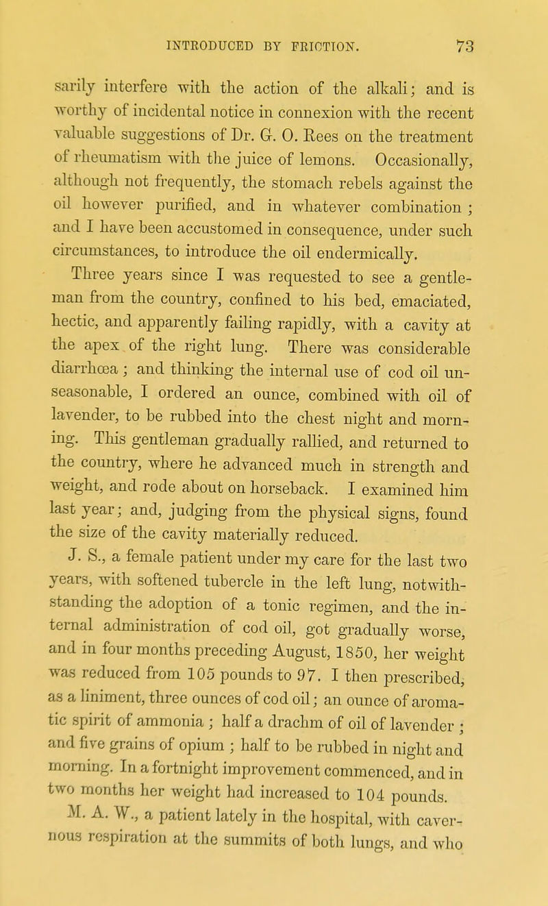sarily interfere with tlie action of the alkali; and is worthy of incidental notice in connexion with the recent valuable suggestions of Dr. G. 0. Rees on the treatment of rheumatism with the juice of lemons. Occasionally, although not frequently, the stomach rebels against the oil however purified, and in whatever combination ; and I have been accustomed in consequence, under such circumstances, to introduce the oil endermically. Three years since I was requested to see a gentle- man from the country, confined to his bed, emaciated, hectic, and apparently faihng rapidly, with a cavity at the apex of the right lung. There was considerable diarrhoea ; and thinking the internal use of cod oil un- seasonable, I ordered an ounce, combined with oil of lavender, to be rubbed into the chest night and morn- ing. This gentleman gradually rallied, and returned to the country, where he advanced much in strength and weight, and rode about on horseback. I examined him last year; and, judging from the physical signs, found the size of the cavity materially reduced. J. S., a female patient under my care for the last two years, with softened tubercle in the left lung, notwith- standing the adoption of a tonic regimen, and the in- ternal administration of cod oil, got gradually worse, and in four months preceding August, 1850, her weight was reduced from 105 pounds to 97. I then prescribed, as a liniment, three ounces of cod oil; an ounce of aroma- tic spirit of ammonia ; half a drachm of oil of lavender ; and five grains of opium ; half to be rubbed in night and morning. In a fortnight improvement commenced, and in two months her weight had increased to 104 pounds. M. A. W., a patient lately in the hospital, with caver- nous respiration at the summits of both lungs, and who