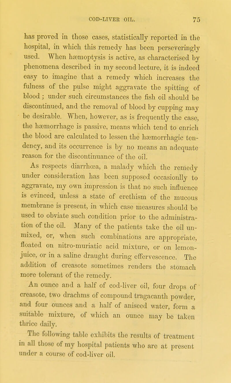 hcas proved in those cases, statistically reported in the hospital, in which this remedy has been perseveringly used. When htemoptysis is active, as characterised by phenomena described in my second lecture, it is indeed easy to imagine that a remedy which increases the fulness of the pulse might aggravate the spitting of blood ; under such circumstances the fish oil should be discontinued, and the removal of blood by cupping may be desirable. When, however, as is frequently the case, the hcemorrhage is passive, means which tend to enrich the blood are calculated to lessen the hsemorrhagic ten- dency, and its occurrence is by no means an adequate reason for the discontinuance of the oil. As respects diarrhoea, a malady which the remedy under consideration has been supposed occasionlly to aggravate, my own impression is that no such influence is evinced, unless a state of erethism of the mucous membrane is present, in which case measures should be used to obviate such condition prior to the administra- tion of the oil. Many of the patients take the oil un- mixed, or, when such combinations are apj^ropriate, floated on nitro-muriatic acid mixture, or on lemon- juice, or in a saline draught during eff'ervescence. The addition of creasote sometimes renders the stomach more tolerant of the remedy. An ounce and a half of cod-liver oil, four drops of creasote, two drachms of compound tragacanth powder, and four ounces and a half of aniseed water, form a suitable mixture, of which an ounce may be taken thrice daily. The following table exhibits the results of treatment m all those of my hospital patients who are at present under a course of cod-liver oil.