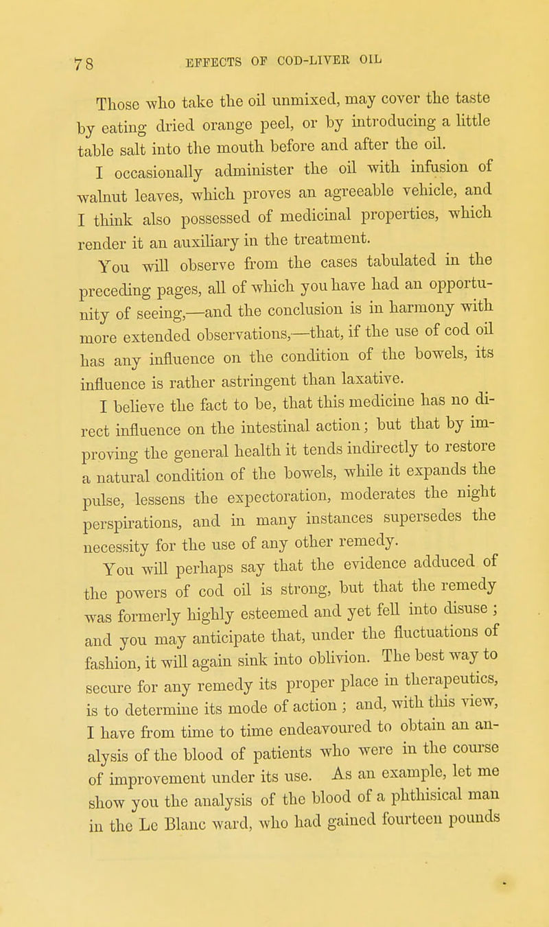 Those who take the oil unmixed, may cover the taste by eating dried orange peel, or by inti-oducing a little table salt into the mouth before and after the oil. I occasionally administer the oil with infusion of walnut leaves, which proves an agreeable vehicle, and I think also possessed of medicinal properties, which render it an auxiliary in the treatment. You will observe from the cases tabulated in the preceding pages, all of which you have had an opportu- nity of seeing,—and the conclusion is in harmony with more extended observations,—that, if the use of cod oil has any influence on the condition of the bowels, its influence is rather astringent than laxative. I believe the fact to be, that this medicine has no di- rect influence on the intestinal action; but that by im- proving the general health it tends indirectly to restore a natural condition of the bowels, while it expands the pulse, lessens the expectoration, moderates the night perspirations, and in many instances supersedes the necessity for the use of any other remedy. You will perhaps say that the evidence adduced of the powers of cod oil is strong, but that the remedy was formerly highly esteemed and yet fell into disuse ; and you may anticipate that, under the fluctuations of fashion, it will again sink into oblivion. The best way to secure for any remedy its proper place in therapeutics, is to determine its mode of action ; and, with this view, I have from time to time endeavoured to obtain an an- alysis of the blood of patients who were in the course of improvement under its use. As an example, let me show you the analysis of the blood of a phthisical man in the Le Blanc ward, who had gained fourteen pounds
